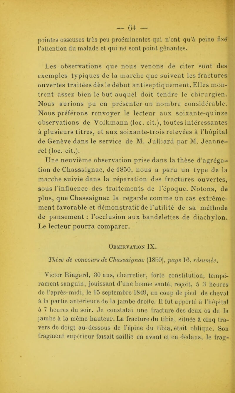pointes osseuses très peu proéminentes qui n'ont qu’à peine fixé l’attention du malade et qui ne sont point gênantes. Les observations que nous venons de citer sont des exemples typiques de la marche que suivent les fractures ouvertes traitées dès le début antiseptiquement. Elles mon- trent assez bien le but auquel doit tendre le chirurgien. Nous aurions pu en présenter un nombre considérable. Nous préférons renvoyer le lecteur aux soixante-quinze observations de Volkmann (loc. cit.), toutes intéressantes à plusieurs titres, et aux soixante-trois relevées à l’hôpital de Genève dans le service de M. Julliard par M. Jeanne- ret (loc. cit.). Une neuvième observation prise dans la thèse d’agréga- tion de Chassaignac, de 1850, nous a paru un type de la marche suivie dans la réparation des fractures ouvertes, sous l’influence des traitements de l’époque. Notons, de plus, que Chassaignac la regarde comme un cas extrême- ment favorable et démonstratif de l’utilité de sa méthode de pansement : l’occlusion aux bandelettes de diachylon. Le lecteur pourra comparer. Observation IX. Thèse de concours de Chassaignac (1850),pagc IG. résumée. Viclor Ringard, 30 ans, charretier, forte constitution, tempé- rament sanguin, jouissant d’une bonne santé, reçoit, à 3 heures de l’après-midi, le 15 septembre 1849, un coup de pied de cheval à la partie antérieure de la jambe droile. Il fut apporté à l'hôpital à 7 heures du soir. Je constatai une fracture des deux os de la jambe à la même hauteur. La fracture du tibia, située à cinq tra- vers de doigt au-dessous de l’épine du tibia, était oblique. Son fragment supérieur faisait saillie en avant et en dedans, le fray- 1 O