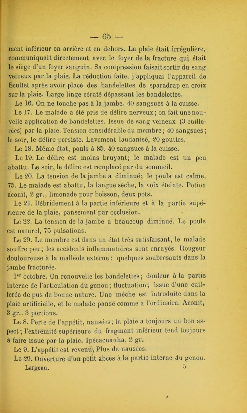 ment inférieur en arrière et en dehors. La plaie était irrégulière, communiquait directement avec le foyer de la fracture qui était le siège d’un foyer sanguin. Sa compression faisait sortir du sang veineux par la plaie. La réduction faite, j’appliquai l’appareil de Scultet après avoir placé des bandelettes de sparadrap en croix sur la plaie. Large linge cératé dépassant les bandelettes. Le 16. On ne touche pas à la jambe. 40 sangsues à la cuisse. Le 17. Le malade a été pris de délire nerveux; on fait une nou- velle application de bandelettes. Issue de sang veineux (3 cuille- rées) parla plaie. Tension considérable du membre; 40 sangsues; le soir, le délire persiste. Lavement laudanisé, 20 gouttes. Le 18. Même état, pouls à 85. 40 sangsues à la cuisse. Le 19. Le délire est moins bruyant; le malade est un peu abattu. Le soir, le délire est remplacé par du sommeil. Le 20. La tension de la jambe a diminué; le pouls est calme, 75. Le malade est abattu, la langue sèche, la voix éteinte. Potion aconit, 2 gr., limonade pour boisson, deux pots. Le 21. Débridement à la partie inférieure et à la partie supé- rieure de la plaie, pansement par occlusion. Le 22. La tension de la jambe a beaucoup diminué. Le pouls est naturel, 75 pulsations. Le 29. Le membre est dans un état très satisfaisant, le malade souffre peu ; les accidents inflammatoires sont enrayés. Rougeur douloureuse à la malléole externe : quelques soubresauts dans la jambe fracturée. 1er octobre. On renouvelle les bandelettes; douleur à la partie interne de l’articulation du genou; fluctuation; issue d’une cuil- lerée de pus de bonne nature. Une mèche est introduite dans la plaie artificielle, et le malade pansé comme à l’ordinaire. Aconit, 3 gr.. 3 portions. Le 8. Perte de l’appétit, nausées; la plaie a toujours un bon as- pect; l’extrémité supérieure du fragment inférieur tend toujours à faire issue par la plaie. Ipécacuanha, 2 gr. Le 9. L’appétit est revenu. Plus de nausées. Le 29. Ouverture d’un petit abcès à la partie interne du genou.