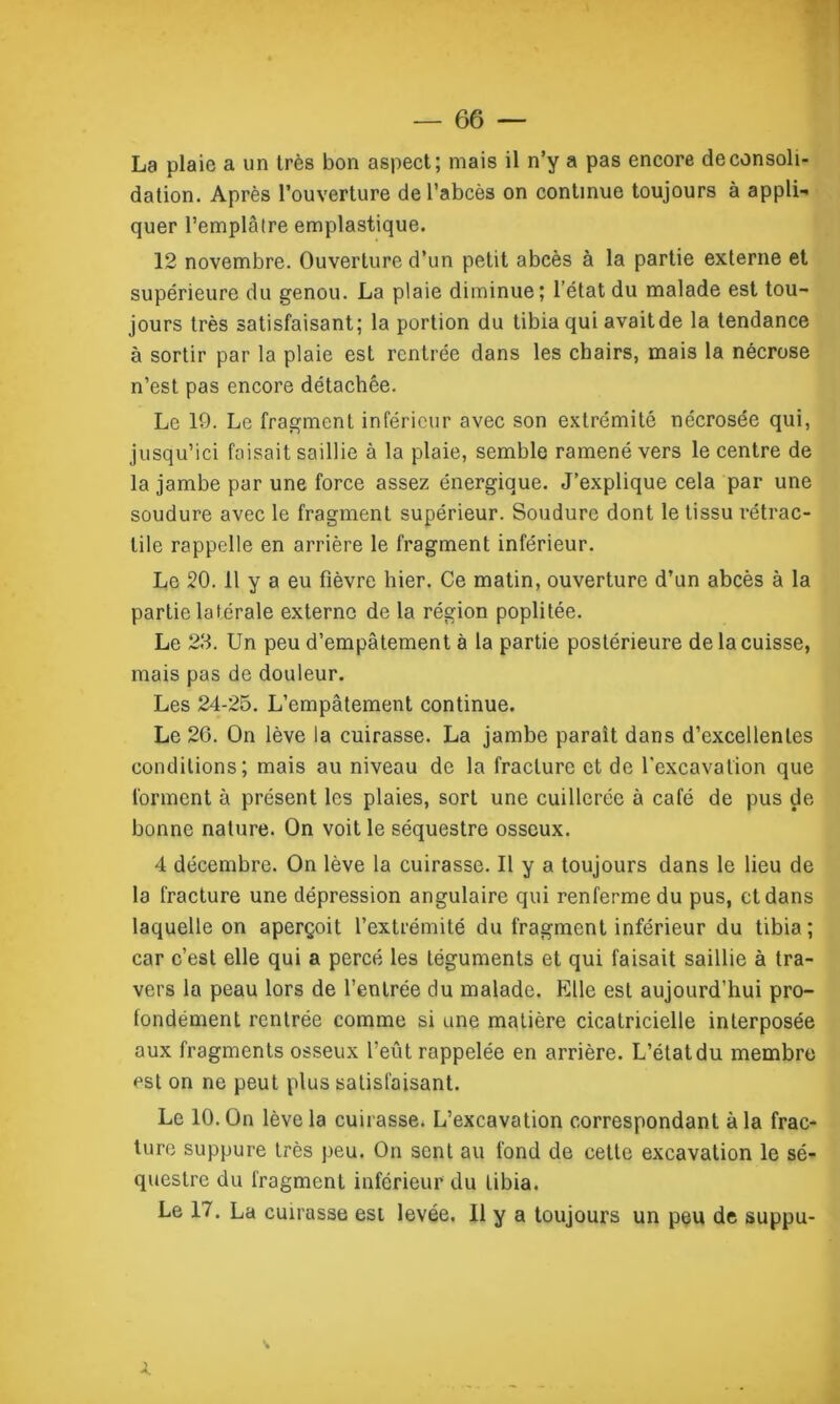 La plaie a un très bon aspect; mais il n’y a pas encore déconsoli- dation. Après l’ouverture de l’abcès on continue toujours à appli- quer l’emplâtre emplastique. 12 novembre. Ouverture d’un petit abcès à la partie externe et supérieure du genou. La plaie diminue; l’état du malade est tou- jours très satisfaisant; la portion du tibia qui avait de la tendance à sortir par la plaie est rentrée dans les chairs, mais la nécrose n’est pas encore détachée. Le 19. Le fragment inférieur avec son extrémité nécrosée qui, jusqu’ici faisait saillie à la plaie, semble ramené vers le centre de la jambe par une force assez énergique. J’explique cela par une soudure avec le fragment supérieur. Soudure dont le tissu rétrac- tile rappelle en arrière le fragment inférieur. Le 20. 11 y a eu fièvre hier. Ce matin, ouverture d’un abcès à la partie latérale externe de la région poplitée. Le 23. Un peu d’empâtement à la partie postérieure de la cuisse, mais pas de douleur. Les 24-25. L’empâtement continue. Le 26. On lève la cuirasse. La jambe parait dans d’excellentes conditions; mais au niveau de la fracture et de l'excavation que forment à présent les plaies, sort une cuillerée à café de pus de bonne nature. On voit le séquestre osseux. 4 décembre. On lève la cuirasse. Il y a toujours dans le lieu de la fracture une dépression angulaire qui renferme du pus, et dans laquelle on aperçoit l’extrémité du fragment inférieur du tibia; car c’est elle qui a percé les téguments et qui faisait saillie à tra- vers la peau lors de l’entrée du malade. Elle est aujourd’hui pro- fondément rentrée comme si une matière cicatricielle interposée aux fragments osseux l’eût rappelée en arrière. L’état du membre est on ne peut plus satisfaisant. Le 10. On lève la cuirasse. L’excavation correspondant à la frac- ture suppure très peu. On sent au fond de cette excavation le sé- questre du fragment inférieur du tibia. Le 17. La cuirasse est levée. Il y a toujours un peu de suppu- à.