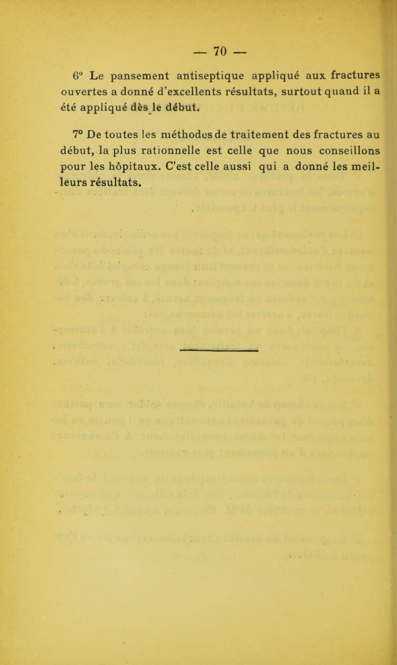 6° Le pansement antiseptique appliqué aux fractures ouvertes a donné d’excellents résultats, surtout quand il a été appliqué dès le début. 7° De toutes les méthodes de traitement des fractures au début, la plus rationnelle est celle que nous conseillons pour les hôpitaux. C’est celle aussi qui a donné les meil- leurs résultats.