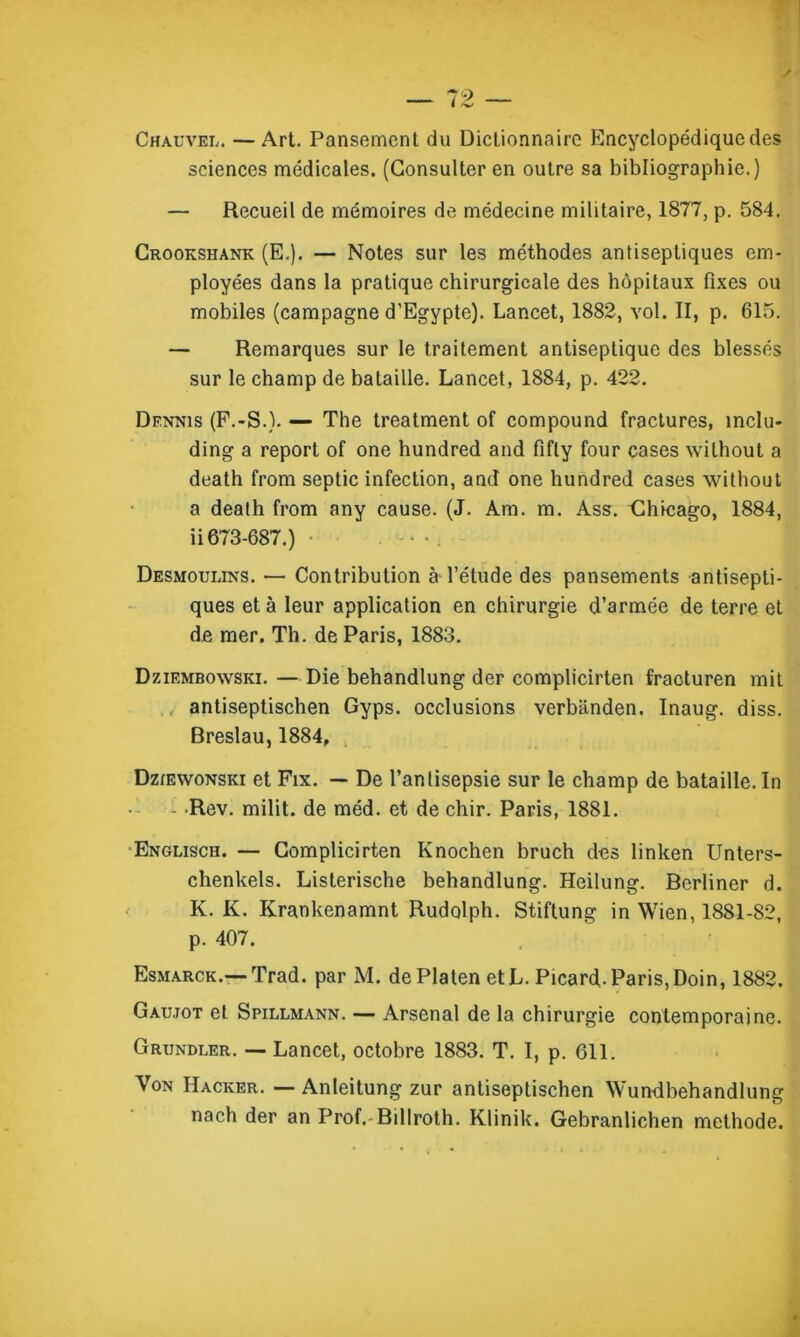 y 79 — I /•w' Chauvel. — Art. Pansement du Dictionnaire Encyclopédique des sciences médicales. (Consulter en outre sa bibliographie.) — Recueil de mémoires de médecine militaire, 1877, p. 584. Crookshank (E.). — Notes sur les méthodes antiseptiques em- ployées dans la pratique chirurgicale des hôpitaux fixes ou mobiles (campagne d’Egypte). Lancet, 1882, vol. II, p. 615. — Remarques sur le traitement antiseptique des blessés sur le champ de bataille. Lancet, 1884, p. 422. Dennis (F.-S.). — The treatment of compound fractures, înclu- ding a report of one hundred and fifly four cases wilhout a death from septic infection, and one hundred cases without a death from any cause. (J. Am. m. Ass. Clhicago, 1884, ii 673-687.) Desmoulins. — Contribution à l’étude des pansements antisepti- ques et à leur application en chirurgie d’armée de terre et de mer. Th. de Paris, 1883. Dziembowski. — Die behandlung der compiicirten fraoturen mit antiseptischen Gyps. occlusions verbanden. Inaug. diss. Breslau, 1884, Dziewonski et Fix. — De l’antisepsie sur le champ de bataille. In - Rev. milit. de méd. et de chir. Paris, 1881. Englisch. — Compiicirten Knochen bruch des linken Unters- chenkels. Listerische behandlung. Heilung. Berliner d. K. K. Krankenamnt Rudolph. Stiftung in Wien, 1881-82, p. 407. Esmarck.— Trad. par M. dePlaten et L. Picard-Paris, Doin, 1882. Gaujot et Spillmann. — Arsenal de la chirurgie contemporaine. Grundler. — Lancet, octobre 1883. T. I, p. 611. Von Hacker. — Anieitung zur antiseptischen Wundbehandlung nach der an Prof. Billroth. Klinik. Gebranlichen méthode.