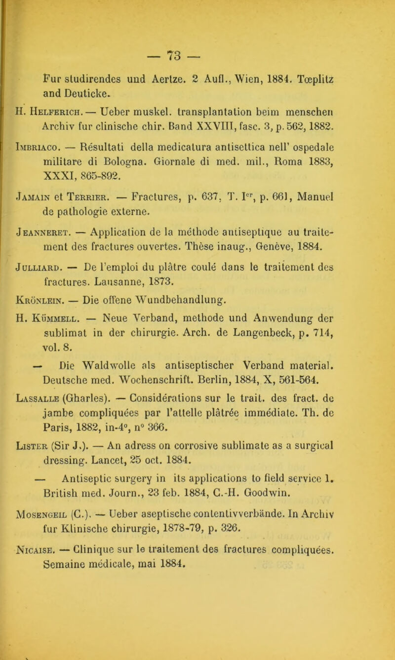 Fur sludirendes und Aertze. 2 Aufl., Wien, 1884. Tœplitz and Deuticke. H. Helfehich.— Ueber muskel. transplantation beim menschen Archiv fur clinische chir. Band XXVIII, fasc. 3, p. 562,1882. Imbriaco. — Résultati délia medicatura antiscttica nell’ ospedale militare di Bologna. Giornale di med. mil., Roma 1883, XXXI, 865-892. Jamain et Terrier. — Fractures, p. 637. T. Ier, p. 661, Manuel de pathologie externe. Jeanneret. — Application de la méthode amiseptique au traite- ment des fractures ouvertes. Thèse inaug., Genève, 1884. Juluard. — De l’emploi du plâtre coulé dans le traitement des fractures. Lausanne, 1873. Ivronlein. — Die offene Wundbehandlung. H. Kümmell. — Neue Verband, méthode und Anwendung der sublimât in der chirurgie. Arch. de Langenbeck, p. 714, vol. 8. — Die Waldwolle als antiseptischer Verband material. Deutsche med. Wochenschrift. Berlin, 1884, X, 561-564. Lassalle (Gharles). — Considérations sur le trait, des fract. de jambe compliquées par l’attelle plâtrée immédiate. Th. de Paris, 1882, in-4°, n° 366. Lister (Sir J.). — An adress on corrosive sublimate as a surgieal dressing. Lancet, 25 oct. 1884. — Antiseptie surgery in its applications to field service 1. British med. Journ., 23 feb. 1884, C.-H. Goodwin. Mosengeil (G.). — Ueber aseptische conlentivverbânde. In Archiv fur Klinische chirurgie, 1878-79, p. 326. Nicaise. — Clinique sur le traitement des fractures compliquées. Semaine médicale, mai 1884.