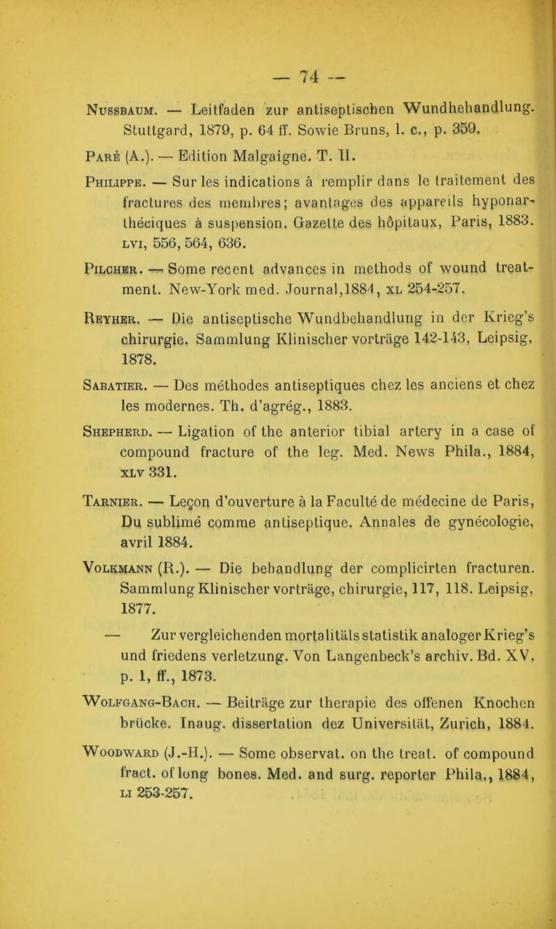 Nussbaum. — Leitfaden zur antiseptischen Wundhehandlung. SLultgard, 1879, p. 64 ff. Sowie Bruns, 1. c., p. 359. Paré (A.). — Edition Malgaigne. T. II. Philippe. — Sur les indications à remplir dans le traitement des fractures des membres; avantages des appareils hyponar- Ibériques à suspension. Gazette des hôpitaux, Paris, 1883. lvi, 556, 564, 636. Pilcher. — Some recent advances in methods of wound treat- menl. New-York med. Journal,1884, xl 254-257. Reyher. — Die antiscptische Wundbehandlung in dcr Ivrieg’s chirurgie. Sammlung Klinischer vortriige 142-143, Leipsig, 1878. Sabatier. — Des méthodes antiseptiques chez les anciens et chez les modernes. Th. d’agrég., 1883. Shepherd. — Ligation of the anterior tibial artery in a case of compound fracture of the leg. Med. News Phila., 1884, xlv 331. Tarnier. — Leçon d’ouverture à la Faculté de médecine de Paris, Du sublimé comme antiseptique. Annales de gynécologie, avril 1884. Volkmann (R.). — Die behandlung der complicirten fracturen. Sammlung Klinischer vortrage, chirurgie, 117, 118. Leipsig, 1877. — Zur vergleichendenmortalitalsstatistik analogerKrieg’s und friedens verletzung. Von Langenbeck’s archiv. Bd. XV, p. 1, ff., 1873. Wolfgang-Bach. — Beitrage zur thérapie des offenen Knochcn briicke. Inaug. dissertation dez Universiliit, Zurich, 1884. Woodward (J.-II.). — Some observât, on the treat. of compound fract. of long bones. Med. and surg. reporter Phila,, 1884, li 253-257.