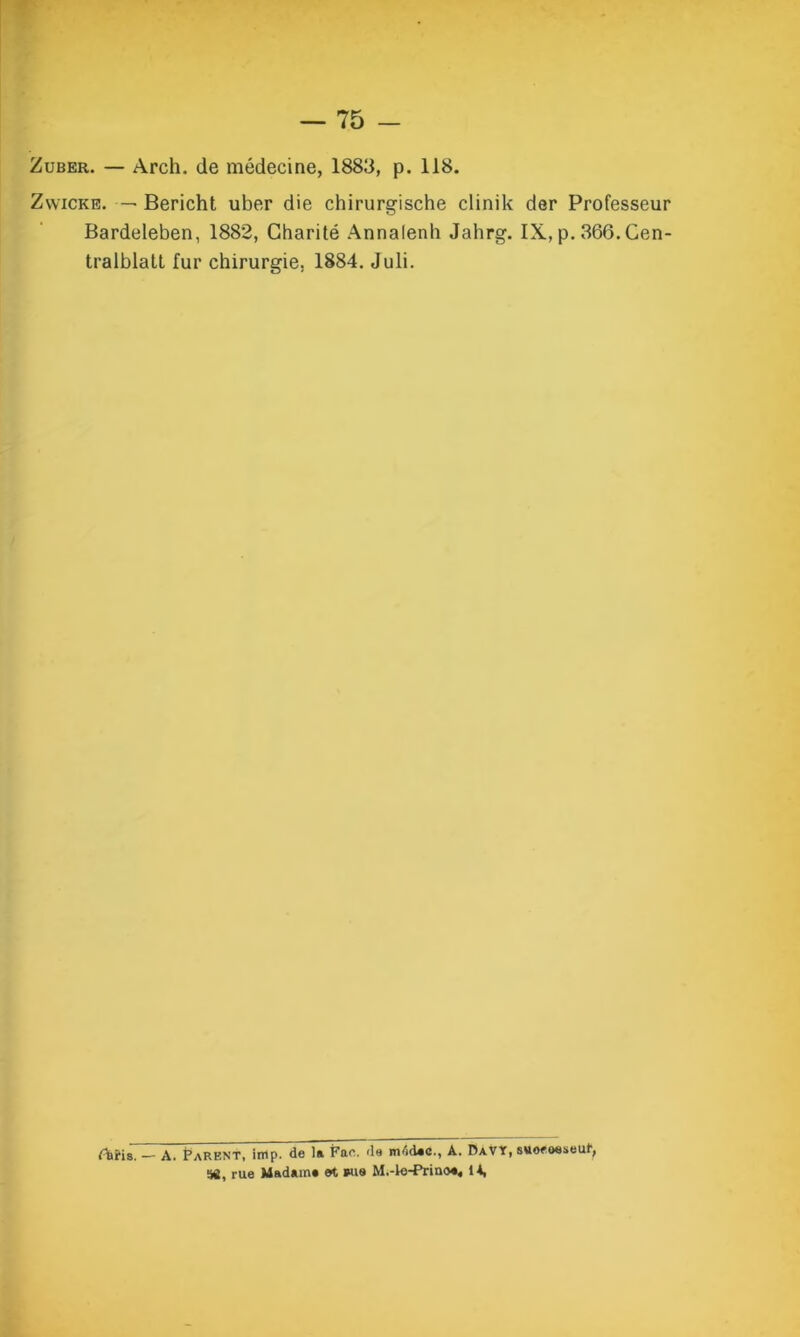 Zuber. — Arch. de médecine, 1883, p. 118. Zwicke. — Bericht uber die chirurgische clinik der Professeur Bardeleben, 1882, Charité Annalenli Jahrg. IX, p. 366. Cen- tralblatl fur chirurgie. 1884. Juli. Aiïis. — A. Parent, imp. de la Fae. de m4dac., A. Davï, suoeoeseut, 58, rue Madam» et wis M.-le-Prino*« 14,