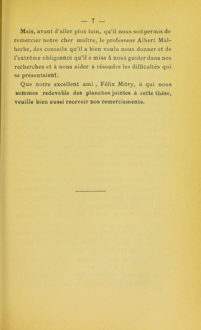 Mais, avant d’aller plus loin, qu’il nous soitpermis de remercier notre cher maître, le professeur Albert Mal- herbe, des conseils qu’il a bien voulu nous donner et de l’extrême obligeance qu’il a mise à nous guider dans nos recherches et à nous aider à résoudre les difficultés qui se présentaient. Que notre excellent ami , Félix Mitry, à qui nous sommes redevable des planches jointes à cette thèse, veuille bien aussi recevoir nos remerciements.