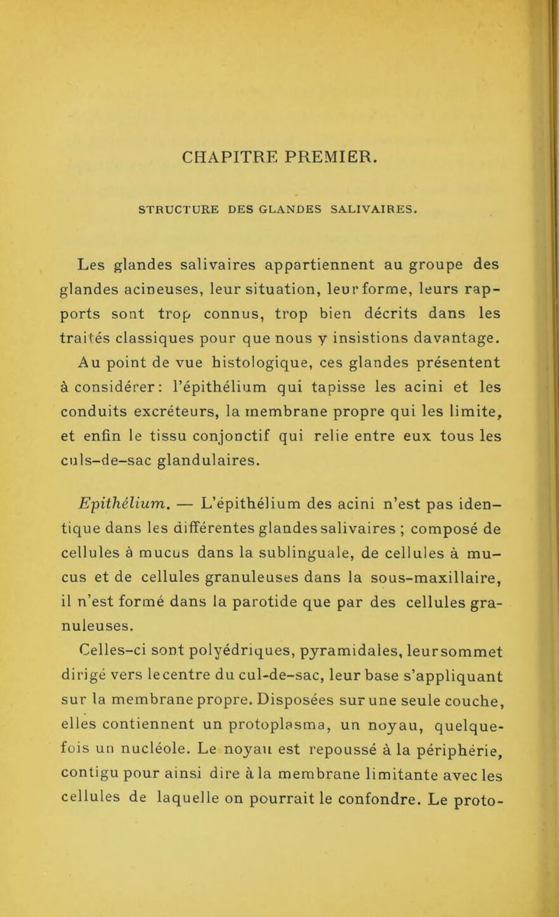 CEAPITRE PREMIER. STRUCTURE DES GLANDES SALIVAIRES. Les glandes salivaires appartiennent au groupe des glandes acineuses, leur situation, leur forme, leurs rap- ports sont trop connus, trop bien décrits dans les traités classiques pour que nous y insistions davantage. Au point de vue histologique, ces glandes présentent à considérer: l’épithélium qui tapisse les acini et les conduits excréteurs, la membrane propre qui les limite, et enfin le tissu conjonctif qui relie entre eux tous les culs-de-sac glandulaires. Epithélium. — L’épithélium des acini n’est pas iden- tique dans les différentes glandes salivaires ; composé de cellules à mucus dans la sublinguale, de cellules à mu- cus et de cellules granuleuses dans la sous-maxillaire, il n’est formé dans la parotide que par des cellules gra- nuleuses. Celles-ci sont polyédriques, pyramidales, leursommet dirigé vers lecentre du cul-de-sac, leur base s’appliquant sur la membrane propre. Disposées sur une seule couche, elles contiennent un protoplasma, un noyau, quelque- fois un nucléole. Le noyau est repoussé à la périphérie, contigu pour ainsi dire à la membrane limitante avec les cellules de laquelle on pourrait le confondre. Le proto-
