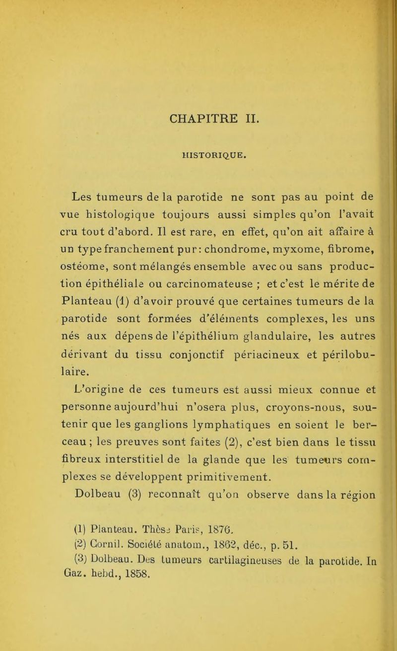 CHAPITRE II. HISTORIQUE. Les tumeurs de la parotide ne sont pas au point de vue histologique toujours aussi simples qu’on l’avait cru tout d’abord. Il est rare, en effet, qu’on ait affaire à un type franchement pur: chondrome, myxome, fibrome, ostéome, sont mélangés ensemble avec ou sans produc- tion épithéliale ou carcinomateuse ; et c’est le mérite de Planteau (I) d’avoir prouvé que certaines tumeurs de la parotide sont formées d'éléments complexes, les uns nés aux dépens de l’épithélium glandulaire, les autres dérivant du tissu conjonctif périacineux et périlobu- laire. L’origine de ces tumeurs est aussi mieux connue et personne aujourd’hui n’osera plus, croyons-nous, sou- tenir que les ganglions lymphatiques en soient le ber- ceau ; les preuves sont faites (2), c’est bien dans le tissu fibreux interstitiel de la glande que les tumeurs com- plexes se développent primitivement. Dolbeau (3) reconnaît qu’on observe dans la région (1) Planteau. Thèse Paris, 1876. (2) Cornil. Société anatom., 1862, déc., p. 51. (3) Dolbeau. Des tumeurs cartilagineuses de la parotide. In