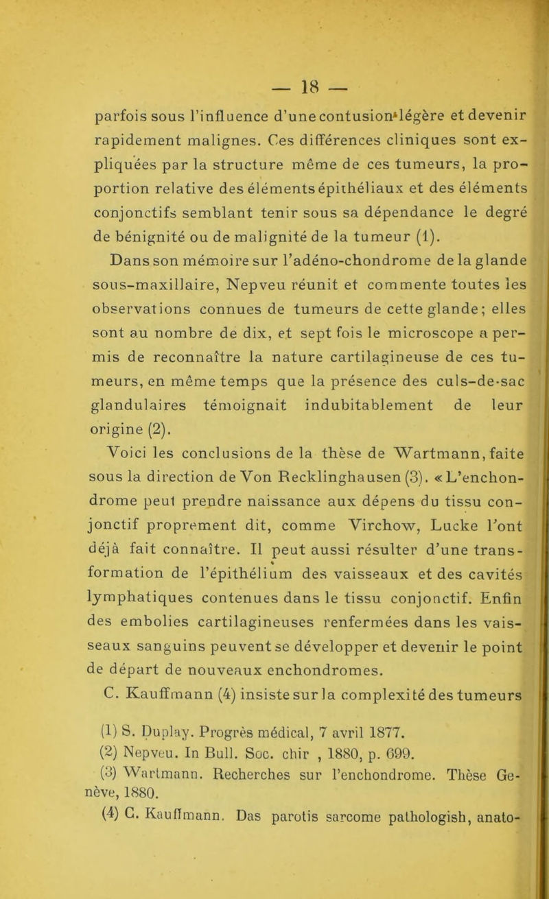 parfois sous l’influence d’une contusion*légère et devenir rapidement malignes. Ces différences cliniques sont ex- pliquées par la structure même de ces tumeurs, la pro- portion relative des éléments épithéliaux et des éléments conjonctifs semblant tenir sous sa dépendance le degré de bénignité ou de malignité de la tumeur (1). Dans son mémoire sur l’adéno-chondrome de la glande sous-maxillaire, Nepveu réunit et commente toutes les observations connues de tumeurs de cette glande; elles sont au nombre de dix, et sept fois le microscope a per- mis de reconnaître la nature cartilagineuse de ces tu- meurs, en même temps que la présence des culs-de-sac glandulaires témoignait indubitablement de leur origine (2). Voici les conclusions de la thèse de Wartmann, faite sous la direction de Von Recklinghausen (3). «L’enchon- drome peul prendre naissance aux dépens du tissu con- jonctif proprement dit, comme Virchow, Lucke Pont déjà fait connaître. Il peut aussi résulter d’une trans- « formation de l’épithélium des vaisseaux et des cavités lymphatiques contenues dans le tissu conjonctif. Enfin des embolies cartilagineuses renfermées dans les vais- seaux sanguins peuvent se développer et devenir le point de départ de nouveaux enchondromes. C. Kauffmann (4) insiste sur la complexité des tumeurs (1) S. Duplay. Progrès médical, 7 avril 1877. (2) Nepveu. In Bull. Soc. chir , 1880, p. 699. (3) Wartmann. Recherches sur l’enchondrome. Thèse Ge- nève, 1880. (4) C. Kauffmann. Das parotis sarcome pathologish, anato-