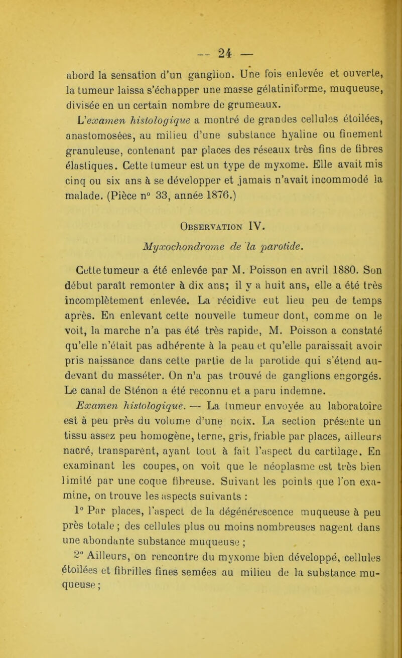 abord la sensation d’un ganglion. Une fois enlevée et ouverte, la tumeur laissa s’échapper une masse gélatiniforme, muqueuse, divisée en un certain nombre de grumeaux. L'examen histologique a montré de grandes cellules étoilées, anastomosées, au milieu d’une substance hyaline ou finement granuleuse, contenant par places des réseaux très fins de fibres élastiques. Cette tumeur est un type de myxome. Elle avait mis cinq ou six ans à se développer et jamais n’avait incommodé la malade. (Pièce n° 33, année 1876.) Observation IV. Myxochondrome de la 'parotide. Cette tumeur a été enlevée par M. Poisson en avril 1880. Son début paraît remonter à dix ans; il y a huit ans, elle a été très incomplètement enlevée. La récidive eut lieu peu de temps après. En enlevant cette nouvelle tumeur dont, comme on le voit, la marche n’a pas été très rapide, M. Poisson a constaté qu’elle n’était pas adhérente à la peau et qu’elle paraissait avoir pris naissance dans cette partie de la parotide qui s’étend au- devant du masséter. On n’a pas trouvé de ganglions engorgés. Le canal de Sténon a été reconnu et a paru indemne. Examen histologique. — La tumeur envoyée au laboratoire est à peu près du volume d’une noix. La section présente un tissu assez peu homogène, terne, gris, friable par places, ailleurs nacré, transparent, ayant tout à fait l’aspect du cartilage. En examinant les coupes, on voit que le néoplasme est très bien limité par une coque fibreuse. Suivant les points que l’on exa- mine, on trouve les aspects suivants : 1° Par places, l'aspect de la dégénérescence muqueuse à peu près totale; des cellules plus ou moins nombreuses nagent dans une abondante substance muqueuse ; Ailleurs, on rencontre du myxome bien développé, cellules étoilées et fibrilles fines semées au milieu de la substance mu- queuse ;