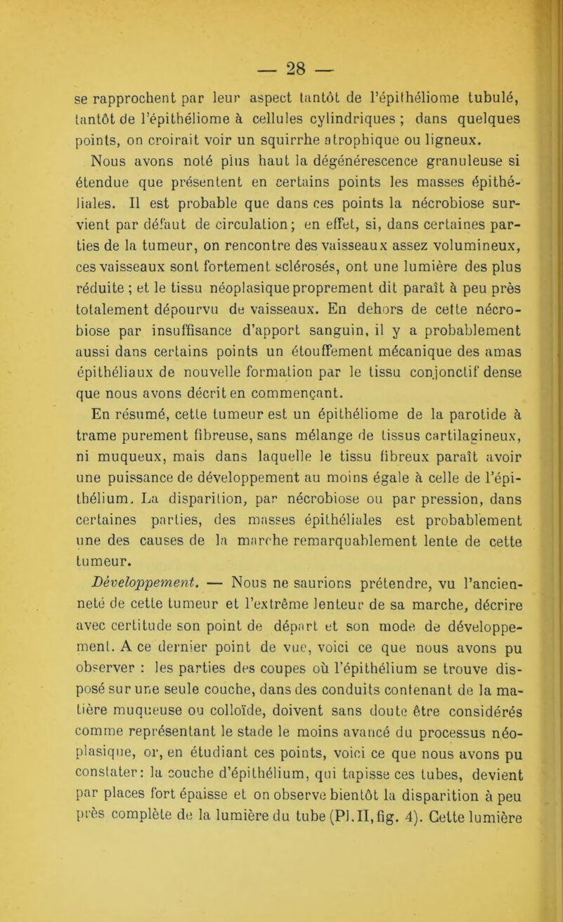 se rapprochent par leur aspect tantôt de l’épilhéliome tubulé, tantôt de l’épithéliome à cellules cylindriques ; dans quelques points, on croirait voir un squirrhe atrophique ou ligneux. Nous avons noté plus haut la dégénérescence granuleuse si étendue que présentent en certains points les masses épithé- liales. Il est probable que dans ces points la nécrobiose sur- vient par défaut de circulation; en effet, si, dans certaines par- ties de la tumeur, on rencontre des vaisseaux assez volumineux, ces vaisseaux sont fortement sclérosés, ont une lumière des plus réduite ; et le tissu néoplasique proprement dit paraît à peu près totalement dépourvu de vaisseaux. En dehors de cette nécro- biose par insuffisance d’apport sanguin, il y a probablement aussi dans certains points un étouffement mécanique des amas épithéliaux de nouvelle formation par le tissu conjonctif dense que nous avons décrit en commençant. En résumé, cette tumeur est un épithéliome de la parotide à trame purement fibreuse, sans mélange de tissus cartilagineux, ni muqueux, mais dans laquelle le tissu fibreux paraît avoir une puissance de développement au moins égale à celle de l’épi- thélium. La disparition, par nécrobiose ou par pression, dans certaines parties, des masses épithéliales est probablement une des causes de la marche remarquablement lente de cette tumeur. Développement. — Nous ne saurions prétendre, vu l’ancien- neté de cette tumeur et l’extrême lenteur de sa marche, décrire avec certitude son point de départ et son mode de développe- ment. A ce dernier point de vue, voici ce que nous avons pu observer : les parties des coupes où l'épithélium se trouve dis- posé sur une seule couche, dans des conduits contenant de la ma- tière muqueuse ou colloïde, doivent sans doute être considérés comme représentant le stade le moins avancé du processus néo- plasique, or, en étudiant ces points, voici ce que nous avons pu constater: la couche d’épithélium, qui tapisse ces tubes, devient par places fort épaisse et on observe bientôt la disparition à peu près complète de la lumière du tube (Pl.II.fig. 4). Cette lumière