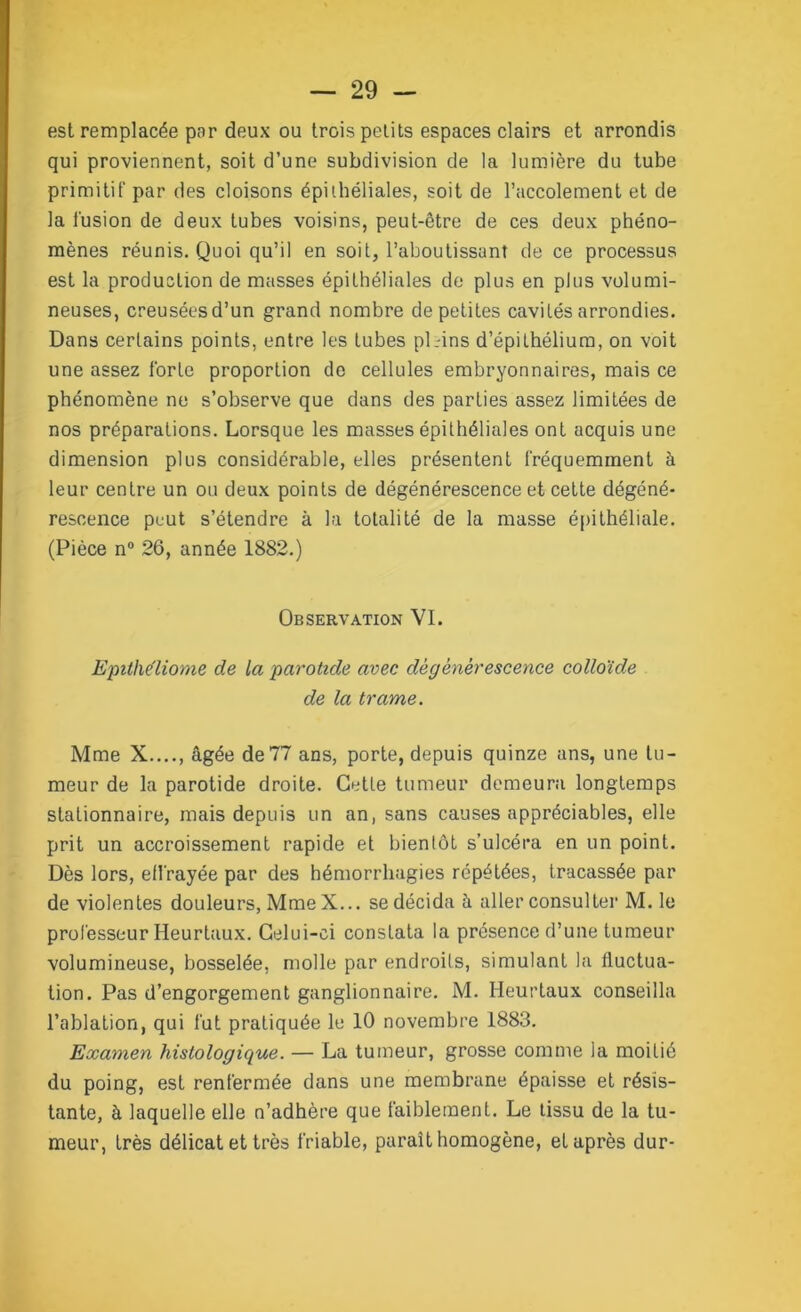 est remplacée par deux ou trois petits espaces clairs et arrondis qui proviennent, soit d’une subdivision de la lumière du tube primitif par des cloisons épithéliales, soit de l’accolement et de la fusion de deux tubes voisins, peut-être de ces deux phéno- mènes réunis. Quoi qu’il en soit, l’aboutissant de ce processus est la production de masses épithéliales de plus en plus volumi- neuses, creusées d’un grand nombre de petites cavités arrondies. Dans certains points, entre les tubes pl.-ins d’épithélium, on voit une assez forte proportion de cellules embryonnaires, mais ce phénomène ne s’observe que dans des parties assez limitées de nos préparations. Lorsque les masses épithéliales ont acquis une dimension plus considérable, elles présentent fréquemment à leur centre un ou deux points de dégénérescence et cette dégéné- rescence peut s’étendre à la totalité de la masse épithéliale. (Pièce n° 26, année 1882.) Observation VI. Epithéliome de la parotide avec dégénérescence colloïde de la trame. Mme X...., âgée de 77 ans, porte, depuis quinze ans, une tu- meur de la parotide droite. Cette tumeur demeura longtemps stationnaire, mais depuis un an, sans causes appréciables, elle prit un accroissement rapide et bientôt s’ulcéra en un point. Dès lors, elfrayée par des hémorrhagies répétées, tracassée par de violentes douleurs, Mme X... se décida à aller consulter M. le professeur Heurtaux. Celui-ci constata la présence d’une tumeur volumineuse, bosselée, molle par endroits, simulant la fluctua- tion. Pas d’engorgement ganglionnaire. M. Heurtaux conseilla l’ablation, qui fut pratiquée le 10 novembre 1883. Examen histologique. — La tumeur, grosse comme la moitié du poing, est renfermée dans une membrane épaisse et résis- tante, à laquelle elle n’adhère que faiblement. Le tissu de la tu- meur, très délicat et très friable, parait homogène, et après dur-