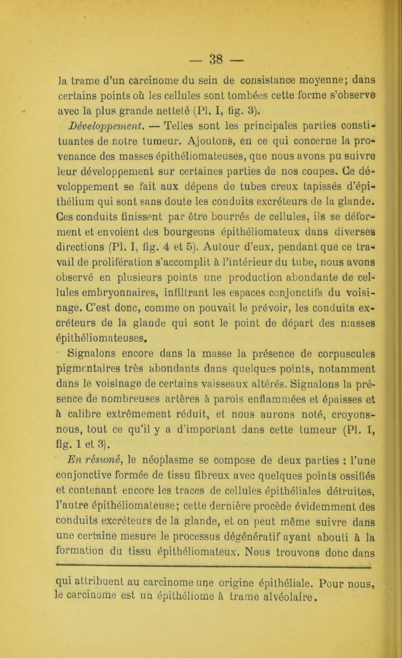 ]a trame d’un carcinome du sein de consistance moyenne; dans certains points où les cellules sont tombées cette forme s’observe avec la plus grande netteté (PI. I, fig. 3). Développement. — Telles sont les principales parties consti- tuantes de notre tumeur. Ajoutons, en ce qui concerne la pro- venance des masses épithéliomateuses, que nous avons pu suivre leur développement sur certaines parties de nos coupes. Ce dé- veloppement se lait aux dépens de tubes creux tapissés d’épi- thélium qui sont sans doute les conduits excréteurs de la glande. Ces conduits finissent par être bourrés de cellules, ils se défor- ment et envoient des bourgeons épithéliomateux dans diverses directions (PI. I, fig. 4 et 5). Autour d’eux, pendant que ce tra- vail de prolifération s’accomplit à l’intérieur du tube, nous avons observé en plusieurs points une production abondante de cel- lules embryonnaires, infiltrant les espaces conjonctifs du voisi- nage. C’est donc, comme on pouvait le prévoir, les conduits ex- créteurs de la glande qui sont le point de départ des masses épithéliomateuses. Signalons encore dans la masse la présence de corpuscules pigmentaires très abondants dans quelques points, notamment dans le voisinage de certains vaisseaux altérés. Signalons la pré- sence de nombreuses artères à parois enflammées et épaisses et ù calibre extrêmement réduit, et nous aurons noté, croyons- nous, tout ce qu’il y a d’important dans cette tumeur (PI. I, fig. 1 et 3). En résumé, le néoplasme se compose de deux parties : l’une conjonctive formée de tissu fibreux avec quelques points ossifiés et contenant encore les traces de cellules épithéliales détruites, l’autre épithéliomateuse; cette dernière procède évidemment des conduits excréteurs de la glande, et on peut même suivre dans une certaine mesure le processus dégénératif ayant abouti ù la formation du tissu épithéliomateux. Nous trouvons donc dans qui attribuent au carcinome une origine épithéliale. Pour nous, le carcinome est un épithéliome à trame alvéolaire.