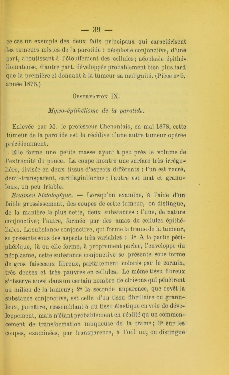 ce cas un exemple des deux faits principaux qui caractérisent les tumeurs mixtes de la parotide : néoplasie conjonctive, d’une part, aboutissant à l'étouffement des cellules; néoplasie épifhé- liomateuse, d’autre part, développée probablement bien plus tard que la première et donnant à la tumeur sa malignité. (Pièce n° 5, année 1876.) Observation IX. Myxo-êpithéliome de la parotide. Enlevée par M. le professeur Chenantais, en mai 1878, cette tumeur de la parotide est la récidive d’une autre tumeur opérée précédemment. Elle forme une petite masse ayant à peu près le volume de l’extrémité du pouce. La coupe montre une surface très irrégu- lière, divisée en deux tissus d’aspects différents : l’un est nacré, demi-transparent, cartilaginiforme ; l’autre est mat et granu- leux, un peu friable. Examen histologique. — Lorsqu’on examine, à l’aide d’un faible grossissement, des coupes de cette tumeur, on distingue, de la manière la plus nette, deux substances : l’une, de nature conjonctive; l’autre, formée par des amas de cellules épithé- liales. La substance conjonctive, qui forme la trame de la tumeur, se présente sous des aspects très variables : 1° A la partie péri- phérique, là ou elle forme, à proprement parler, l’enveloppe du néoplasme, cette substance conjonctive se présente sous forme de gros faisceaux fibreux, parfaitement colorés par le carmin, très denses et très pauvres en cellules. Le même tissu fibreux s’observe aussi dans un certain nombre de cloisons qui pénètrent au milieu de la tumeur; 2° la seconde apparence, que revêt la substance conjonctive, est celle d’un tissu fibrillaire ou granu- leux, jaunâtre, ressemblant à du tissu élastique en voie de déve- loppement, mais n’étant probablement en réalité qu’un commen- cement de transformation muqueuse de la trame ; 3° sur les coupes, examinées, par transparence, à l’œil nu, on distingue