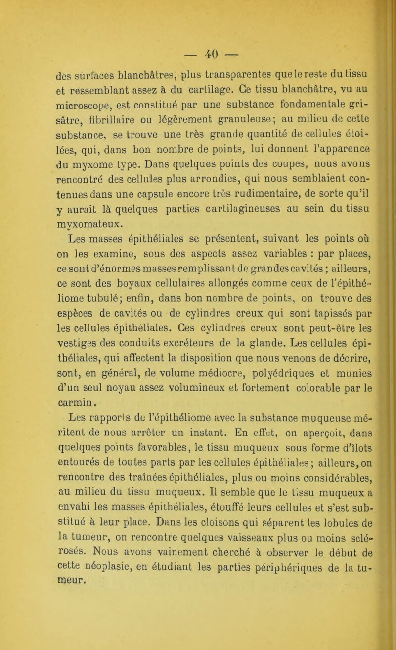 des surfaces blanchâtres, plus transparentes que le reste du tissu et ressemblant assez à du cartilage. Ce tissu blanchâtre, vu au microscope, est constitué par une substance fondamentale gri- sâtre, fibrillaire ou légèrement granuleuse; au milieu de cette substance, se trouve une très grande quantité de cellules étoi- lées, qui, dans bon nombre de points, lui donnent l’apparence du myxome type. Dans quelques points des coupes, nous avons rencontré des cellules plus arrondies, qui nous semblaient con- tenues dans une capsule encore très rudimentaire, de sorte qu’il y aurait là quelques parties cartilagineuses au sein du tissu mvxomateux. Les masses épithéliales se présentent, suivant les points oh on les examine, sous des aspects assez variables : par places, ce sont d’énormes masses remplissant de grandes cavités ; ailleurs, ce sont des boyaux cellulaires allongés comme ceux de l’épithé- liome tubulé; enfin, dans bon nombre de points, on trouve des espèces de cavités ou de cylindres creux qui sont tapissés par les cellules épithéliales. Ces cylindres creux sont peut-être les vestiges des conduits excréteurs de la glande. Les cellules épi- théliales, qui affectent la disposition que nous venons de décrire, sont, en général, de volume médiocre, polyédriques et munies d’un seul noyau assez volumineux et fortement colorable par le carmin. Les rapporls de l’épithéliome avec la substance muqueuse mé- ritent de nous arrêter un instant. En effet, on aperçoit, dans quelques points favorables, le tissu muqueux sous forme d’îlots entourés de toutes parts par les cellules épithéliales; ailleurs,on rencontre des traînées épithéliales, plus ou moins considérables, au milieu du tissu muqueux. Il semble que le tissu muqueux a envahi les masses épithéliales, étouffé leurs cellules et s’est sub- stitué à leur place. Dans les cloisons qui séparent les lobules de la tumeur, on rencontre quelques vaisseaux plus ou moins sclé- rosés. Nous avons vainement cherché à observer le début de cette néoplasie, en étudiant les parties périphériques de la tu- meur.