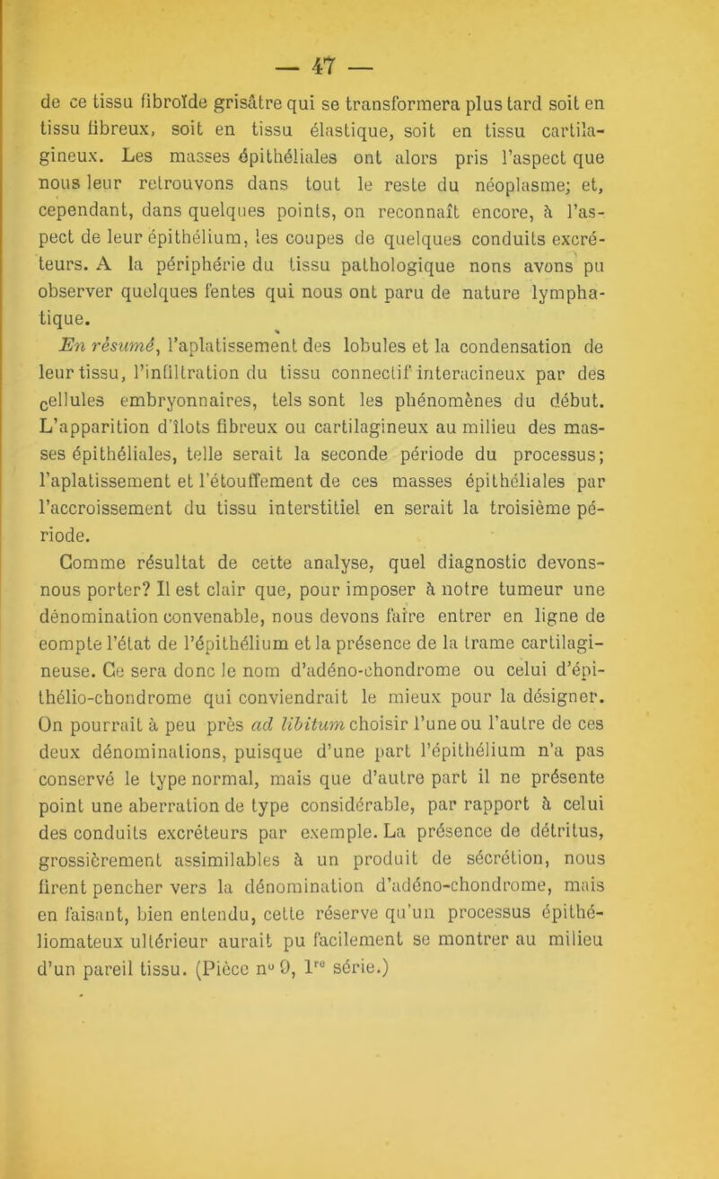 de ce tissu fibroïde grisâtre qui se transformera plus tard soit en tissu fibreux, soit en tissu élastique, soit en tissu cartila- gineux. Les masses épithéliales ont alors pris l’aspect que nous leur retrouvons dans tout le reste du néoplasme; et, cependant, dans quelques points, on reconnaît encore, â l’as- pect de leur épithélium, les coupes de quelques conduits excré- teurs. A la périphérie du tissu pathologique nons avons pu observer quelques fentes qui nous ont paru de nature lympha- tique. En résumé, l’aplatissement des lobules et la condensation de leur tissu, l’infiltration du tissu connectif interacineux par des cellules embryonnaires, tels sont les phénomènes du début. L’apparition d'îlots fibreux ou cartilagineux au milieu des mas- ses épithéliales, telle serait la seconde période du processus; l’aplatissement et l’étouffement de ces masses épithéliales par l’accroissement du tissu interstitiel en serait la troisième pé- riode. Comme résultat de cette analyse, quel diagnostic devons- nous porter? Il est clair que, pour imposer à notre tumeur une dénomination convenable, nous devons faire entrer en ligne de eompte l’état de l’épithélium et la présence de la trame cartilagi- neuse. Ce sera donc le nom d’adéno-chondrome ou celui d’épi- thélio-chondrome qui conviendrait le mieux pour la désigner, ün pourrait à peu près ad libitum choisir l’une ou l’autre de ces deux dénominations, puisque d’une part l’épithélium n’a pas conservé le type normal, mais que d’autre part il ne présente point une aberration de type considérable, par rapport à celui des conduits excréteurs par exemple. La présence de détritus, grossièrement assimilables à un produit de sécrétion, nous firent pencher vers la dénomination d’adéno-chondrome, mais en faisant, bien entendu, cette réserve qu’un processus épithé- liomateux ultérieur aurait pu facilement se montrer au milieu d’un pareil tissu. (Pièce nu9, lre série.)