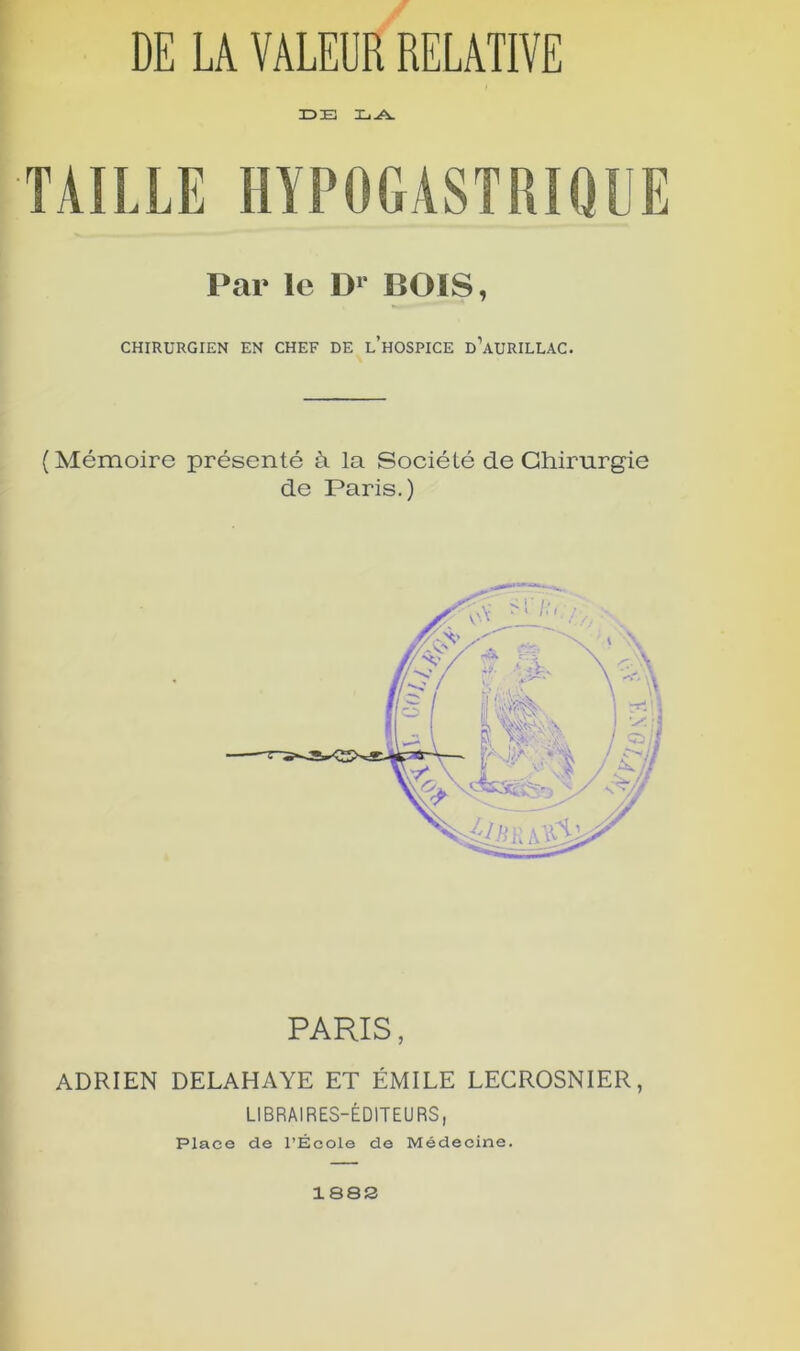 DE TAILLE HYPOGASTRIQUE Par le D1* BOIS, CHIRURGIEN EN CHEF DE LHOSPICE d’aüRILLAC. (Mémoire présenté à la Société de Chirurgie de Paris.) PARIS, ADRIEN DELAHAYE ET ÉMILE LECROSNIER, LIBRAIRES-ÉDITEURS, Place de l’École de Médecine. 1S8S