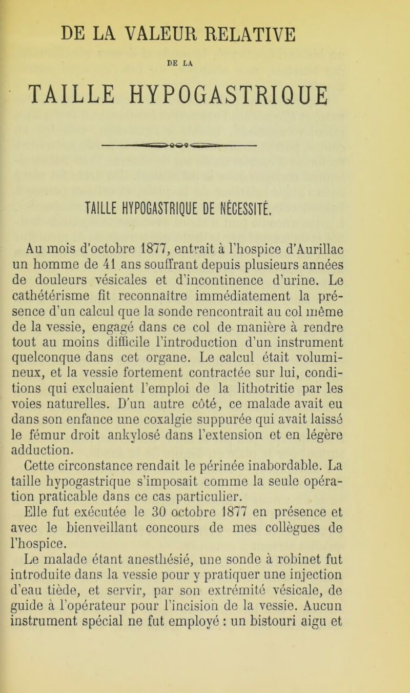 DE LA TAILLE HYPOGASTRIQUE TAILLE HYPOGASTRIQUE DE NÉCESSITÉ. Au mois d’octobre 1877, entrait à l’hospice d’Aurillac un homme de 41 ans souffrant depuis plusieurs années de douleurs vésicales et d’incontinence d’urine. Le cathétérisme fit reconnaître immédiatement la pré- sence d’un calcul que la sonde rencontrait au col même de la vessie, engagé dans ce col de manière à rendre tout au moins difficile l’introduction d’un instrument quelconque dans cet organe. Le calcul était volumi- neux, et la vessie fortement contractée sur lui, condi- tions qui excluaient l’emploi de la lithotritie par les voies naturelles. D’un autre côté, ce malade avait eu dans son enfance une coxalgie suppurée qui avait laissé le fémur droit ankylosé dans l’extension et en légère adduction. Cette circonstance rendait le périnée inabordable. La taille hypogastrique s’imposait comme la seule opéra- tion praticable dans ce cas particulier. Elle fut exécutée le 30 octobre 1877 en présence et avec le bienveillant concours de mes collègues de l’hospice. Le malade étant anesthésié, une sonde à robinet fut introduite dans la vessie pour y pratiquer une injection d’eau tiède, et servir, par son extrémité vésicale, de guide à l’opérateur pour l’incision de la vessie. Aucun instrument spécial ne fut employé : un bistouri aigu et