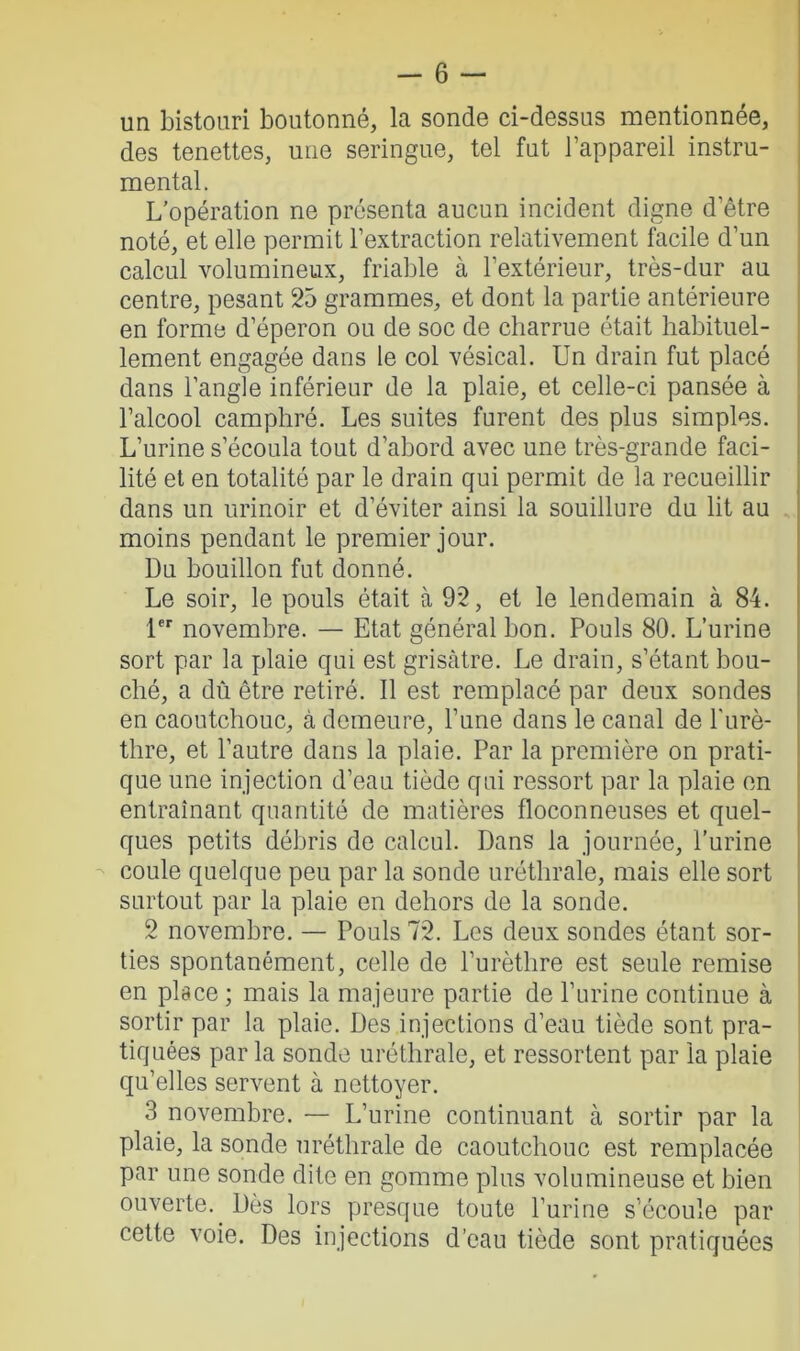 un bistouri boutonné, la sonde ci-dessus mentionnée, des tenettes, une seringue, tel fut l’appareil instru- mental. L’opération ne présenta aucun incident digne d’être noté, et elle permit l’extraction relativement facile d’un calcul volumineux, friable à l’extérieur, très-dur au centre, pesant 25 grammes, et dont la partie antérieure en forme d’éperon ou de soc de charrue était habituel- lement engagée dans le col vésical. Un drain fut placé dans l’angle inférieur de la plaie, et celle-ci pansée à l’alcool camphré. Les suites furent des plus simples. L’urine s’écoula tout d'abord avec une très-grande faci- lité et en totalité par le drain qui permit de la recueillir dans un urinoir et d’éviter ainsi la souillure du lit au moins pendant le premier jour. Du bouillon fut donné. Le soir, le pouls était à 92, et le lendemain à 84. 1er novembre. — Etat général bon. Pouls 80. L’urine sort par la plaie qui est grisâtre. Le drain, s’étant bou- ché, a dû être retiré. Il est remplacé par deux sondes en caoutchouc, à demeure, l’une dans le canal de l'urè- thre, et l’autre dans la plaie. Par la première on prati- que une injection d’eau tiède qui ressort par la plaie en entraînant quantité de matières floconneuses et quel- ques petits débris de calcul. Dans la journée, l’urine coule quelque peu par la sonde uréthrale, mais elle sort surtout par la plaie en dehors de la sonde. 2 novembre. — Pouls 72. Les deux sondes étant sor- ties spontanément, celle de l’urèthre est seule remise en place ; mais la majeure partie de l’urine continue à sortir par la plaie. Des injections d’eau tiède sont pra- tiquées par la sonde uréthrale, et ressortent par la plaie qu’elles servent à nettoyer. 3 novembre. — L’urine continuant à sortir par la plaie, la sonde uréthrale de caoutchouc est remplacée par une sonde dite en gomme plus volumineuse et bien ouverte. Dès lors presque toute l’urine s’écoule par cette voie. Des injections d’eau tiède sont pratiquées