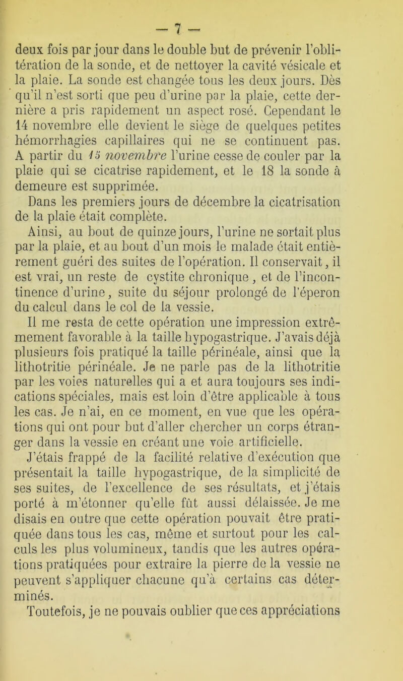 deux fois par jour dans le double but de prévenir l’obli- tération de la sonde, et de nettover la cavité vésicale et la plaie. La sonde est changée tous les deux jours. Dès qu’il n’est sorti que peu d’urine par la plaie, cette der- nière a pris rapidement un aspect rosé. Cependant le 14 novembre elle devient le siège de quelques petites hémorrhagies capillaires qui ne se continuent pas. A partir du 1o novembre l’urine cesse de couler par la plaie qui se cicatrise rapidement, et le 18 la sonde à demeure est supprimée. Dans les premiers jours de décembre la cicatrisation de la plaie était complète. Ainsi, au bout de quinze jours, l’urine ne sortait plus par la plaie, et au bout d’un mois le malade était entiè- rement guéri des suites de l’opération. Il conservait, il est vrai, un reste de cystite chronique , et de l’incon- tinence d’urine, suite du séjour prolongé de l’éperon du calcul dans le col de la vessie. Il me resta de cette opération une impression extrê- mement favorable à la taille hypogastrique. J’avais déjà plusieurs fois pratiqué la taille périnéale, ainsi que la lithotritie périnéale. Je ne parle pas de la lithotritie par les voies naturelles qui a et aura toujours ses indi- cations spéciales, mais est loin d’être applicable à tous les cas. Je n’ai, en ce moment, en vue que les opéra- tions qui ont pour but d’aller chercher un corps étran- ger dans la vessie en créant une voie artificielle. J’étais frappé de la facilité relative d’exécution que présentait la taille hypogastrique, de la simplicité de ses suites, de l’excellence de ses résultats, et j’étais porté à m’étonner qu’elle fût aussi délaissée. Je me disais en outre que cette opération pouvait être prati- quée dans tous les cas, même et surtout pour les cal- culs les plus volumineux, tandis que les autres opéra- tions pratiquées pour extraire la pierre de la vessie ne peuvent s’appliquer chacune qu’à certains cas déter- minés. Toutefois, je ne pouvais oublier que ces appréciations