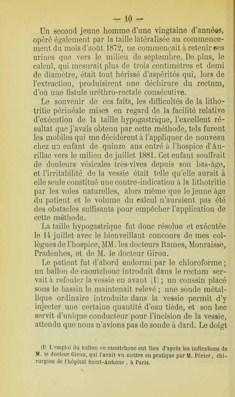 Un second jeune homme d’une vingtaine d’années, opéré également par la taille latéralisée au commence- ment du mois d’août 1872, ne commençait à retenir ses urines que vers le milieu de septembre. De plus, le calcul, qui mesurait plus de trois centimètres et demi de diamètre, était tout hérissé d’aspérités qui, lors de l’extraction, produisirent une déchirure du rectum, d’où une fistule uréthro-rectale consécutive. Le souvenir de ces faits, les difficultés de la litlio- tritie périnéale mises en regard de la facilité relative d'exécution de la taille hypogastrique, l’excellent ré- sultat que j’avais obtenu par cette méthode, tels furent les mobiles qui me décidèrent à l’appliquer de nouveau chez un enfant de quinze ans entré à l’hospice d’Au- rillac vers le milieu de juillet 1881. Cet enfant souffrait de douleurs vésicales très-vives depuis son bas-âge, et l’irritabilité de la vessie était telle qu’elle aurait à elle seule constitué une contre-indication à la lithotritie par les voies naturelles, alors même que le jeune âge du patient et le volume du calcul n’auraient pas été des obstacles suffisants pour empêcher l’application de cette méthode. La taille hypogastrique fut donc résolue et exécutée le 14 juillet avec le bienveillant concours de mes col- lègues de l’hospice, MM. les docteurs Rames, Monraisse, Pradènhes, et de M. le docteur Girou. Le patient fut d’abord endormi par le chloroforme ; un ballon de caoutchouc introduit dans le rectum ser- vait à refouler la vessie en avant (l); un coussin placé sous le bassin le maintenait relevé ; une sonde métal- lique ordinaire introduite dans la vessie permit d’y injecter une certaine quantité d’eau tiède, et son bec servit d’unique conducteur pour l’incision de la vessie, attendu que nous n’avions pas de sonde à dard. Le doigt (I) L’emploi du ballon en caoutchouc eut lieu d’après les indications de M. ie docteur Girou, qui l’avait vu mettre en pratique par M. Férier, chi- rurgien de l’hôpital Saint-Antoine , à Paris.