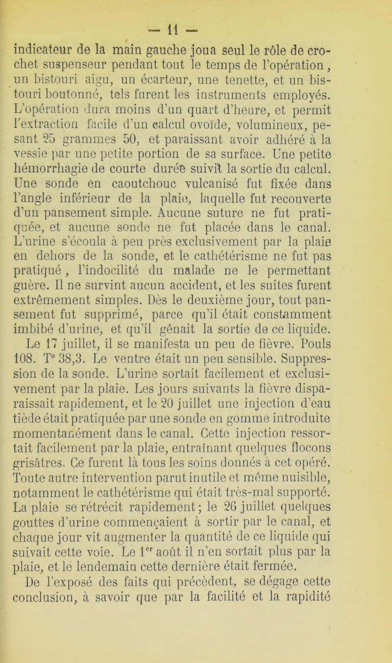 t indicateur de la main gauche joua seul le rôle de cro- chet suspenseur pendant tout le temps de l’opération, un bistouri aigu, un écarteur, une tenette, et un bis- touri boutonné, tels furent les instruments employés. L’opération dura moins d’un quart d’heure, et permit l'extraction facile d’un calcul ovoïde, volumineux, pe- sant 55 grammes 50, et paraissant avoir adhéré à la vessie par une petite portion de sa surface. Une petite hémorrhagie de courte durée suivit la sortie du calcul. Une sonde en caoutchouc vulcanisé fut fixée dans l’angle inférieur de la plaie, laquelle fut recouverte d’un pansement simple. Aucune suture ne fut prati- quée, et aucune sonde ne fut placée dans le canal. L’urine s’écoula à peu près exclusivement par la plaie en dehors de la sonde, et le cathétérisme ne fut pas pratiqué, l’indocilité du malade ne le permettant guère. Il ne survint aucun accident, et les suites furent extrêmement simples. Dès le deuxième jour, tout pan- sement fut supprimé, parce qu’il était constamment imbibé d’urine, et qu’il gênait la sortie de ce liquide. Le 17 juillet, il se manifesta un peu de fièvre. Pouls 108. T° 38,3. Le ventre était un peu sensible. Suppres- sion de la sonde. L’urine sortait facilement et exclusi- vement par la plaie. Les jours suivants la fièvre dispa- raissait rapidement, et le 50 juillet une injection d’eau tiède était pratiquée par une sonde en gomme introduite momentanément dans le canal. Cette injection ressor- tait facilement par la plaie, entraînant quelques flocons grisâtres. Ce furent là tous les soins donnés à cet opéré. Toute autre intervention parut inutile et même nuisible, notamment le cathétérisme qui était très-mal supporté. La plaie se rétrécit rapidement; le 26 juillet quelques gouttes d’urine commençaient à sortir par le canal, et chaque jour vit augmenter la quantité de ce liquide qui suivait cette voie. Le 1er août il n’en sortait plus par la plaie, et le lendemain cette dernière était fermée. De l’exposé des faits qui précèdent, se dégage cette conclusion, à savoir que par la facilité et la rapidité