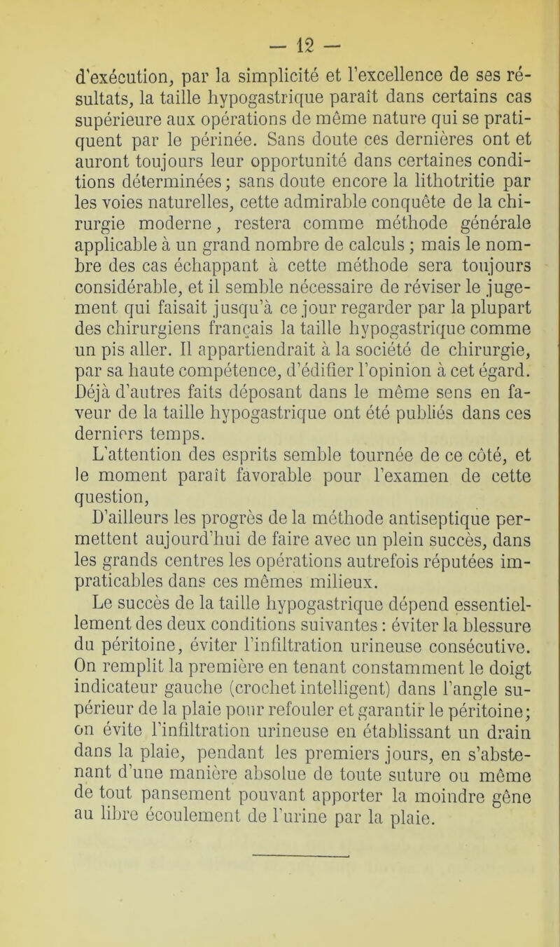 d'exécution, par la simplicité et l’excellence de ses ré- sultats, la taille hypogastrique paraît dans certains cas supérieure aux opérations de même nature qui se prati- quent par le périnée. Sans doute ces dernières ont et auront toujours leur opportunité dans certaines condi- tions déterminées; sans doute encore la lithotritie par les voies naturelles, cette admirable conquête de la chi- rurgie moderne, restera comme méthode générale applicable à un grand nombre de calculs ; mais le nom- bre des cas échappant à cette méthode sera toujours considérable, et il semble nécessaire de réviser le juge- ment qui faisait jusqu’à ce jour regarder par la plupart des chirurgiens français la taille hypogastrique comme un pis aller. Il appartiendrait à la société de chirurgie, par sa haute compétence, d’édifier l’opinion à cet égard. Déjà d’autres faits déposant dans le môme sens en fa- veur de la taille hypogastrique ont été publiés dans ces derniers temps. L'attention des esprits semble tournée de ce côté, et le moment paraît favorable pour l’examen de cette question, D’ailleurs les progrès de la méthode antiseptique per- mettent aujourd’hui de faire avec un plein succès, dans les grands centres les opérations autrefois réputées im- praticables dans ces mêmes milieux. Le succès de la taille hypogastrique dépend essentiel- lement des deux conditions suivantes : éviter la blessure du péritoine, éviter l'infiltration urineuse consécutive. On remplit la première en tenant constamment le doigt indicateur gauche (crochet intelligent) dans l’angle su- périeur de la plaie pour refouler et garantir le péritoine; on évite l’infiltration urineuse en établissant un drain dans la plaie, pendant les premiers jours, en s’abste- nant d’une manière absolue de toute suture ou même de tout pansement pouvant apporter la moindre gêne au libre écoulement de l’urine par la plaie.