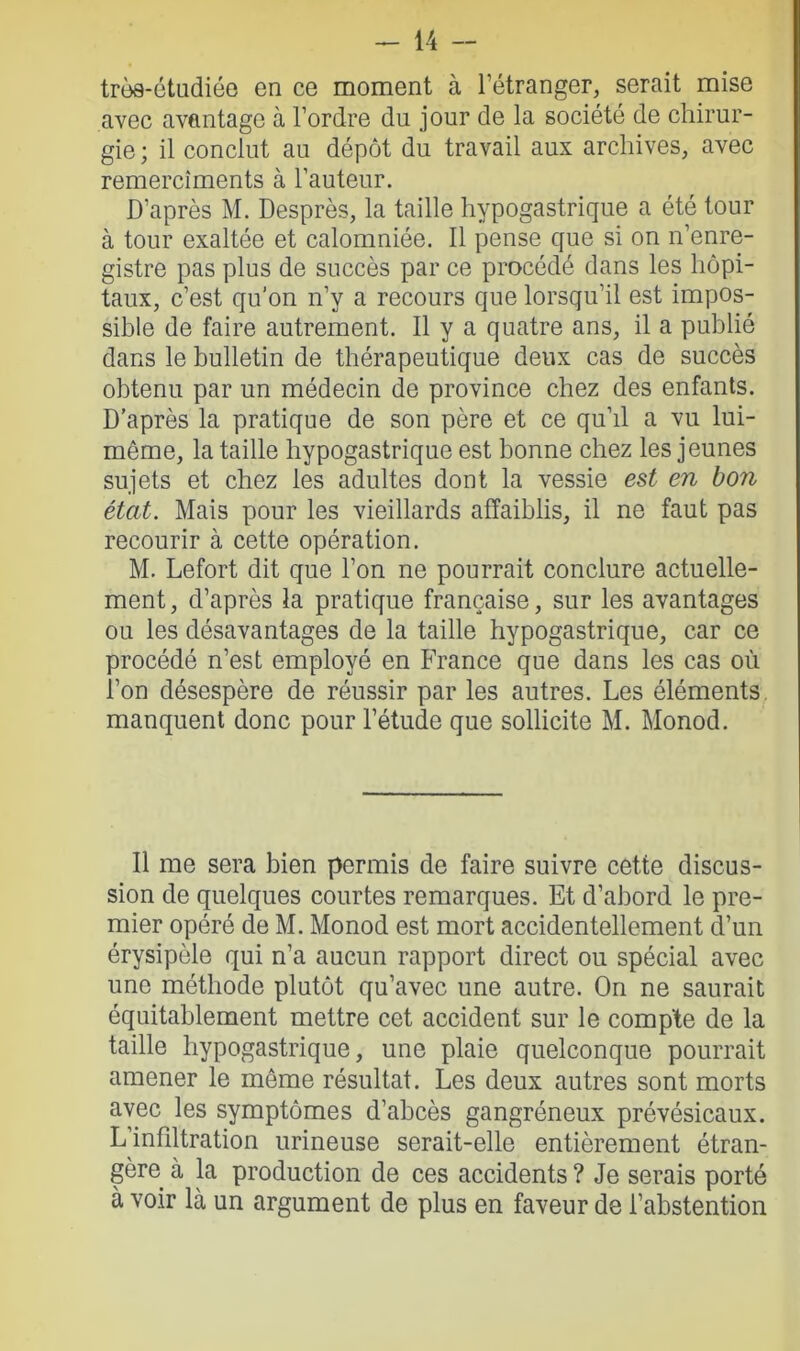 très-étudiéo en ce moment à l'étranger, serait mise avec avantage à l’ordre du jour de la société de chirur- gie ; il conclut au dépôt du travail aux archives, avec remercîments à l’auteur. D’après M. Desprès, la taille hypogastrique a été tour à tour exaltée et calomniée. Il pense que si on n’enre- gistre pas plus de succès par ce procédé dans les hôpi- taux, c’est qu’on n’y a recours que lorsqu’il est impos- sible de faire autrement. Il y a quatre ans, il a publié dans le bulletin de thérapeutique deux cas de succès obtenu par un médecin de province chez des enfants. D’après la pratique de son père et ce qu’il a vu lui- même, la taille hypogastrique est bonne chez les jeunes sujets et chez les adultes dont la vessie est en bon état. Mais pour les vieillards affaiblis, il ne faut pas recourir à cette opération. M. Lefort dit que l’on ne pourrait conclure actuelle- ment , d’après la pratique française, sur les avantages ou les désavantages de la taille hypogastrique, car ce procédé n’est employé en France que dans les cas où l’on désespère de réussir par les autres. Les éléments manquent donc pour l’étude que sollicite M. Monod. Il me sera bien permis de faire suivre cette discus- sion de quelques courtes remarques. Et d’abord le pre- mier opéré de M. Monod est mort accidentellement d’un érysipèle qui n’a aucun rapport direct ou spécial avec une méthode plutôt qu’avec une autre. On ne saurait équitablement mettre cet accident sur le compte de la taille hypogastrique, une plaie quelconque pourrait amener le même résultat. Les deux autres sont morts avec les symptômes d’abcès gangréneux prévésicaux. L’infdtration urineuse serait-elle entièrement étran- gère à la production de ces accidents ? Je serais porté à voir là un argument de plus en faveur de l’abstention