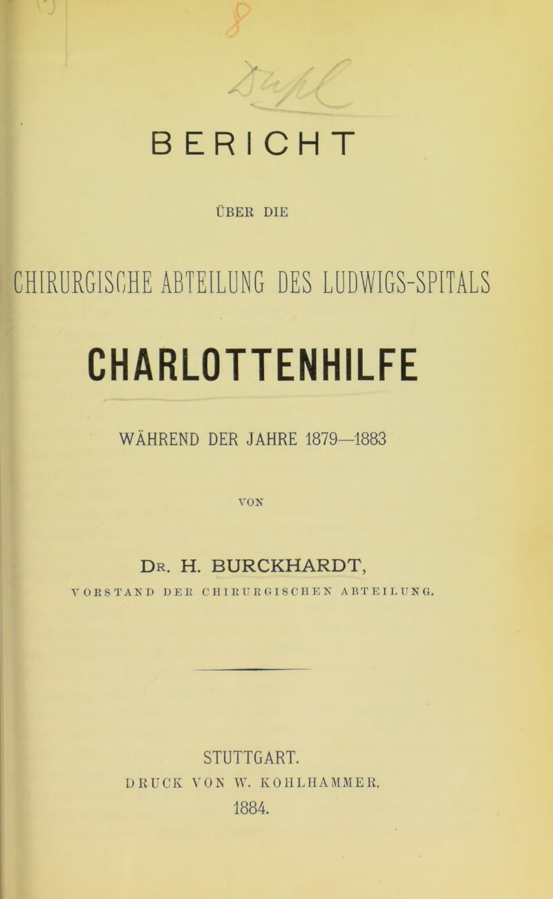 BERICHT ÜBER DIE CHIRURGISCHE ABTEILUNG DES LUDWIGS-SPITALS CHARLOTTENHILFE WÄHREND DER JAHRE 1879—1883 Dr. h. burckhardt, VORSTAKD DER C H I R U R O I S C H E N ABTEILUNG. STUTTGART. DRUCK VON W. KOIILIIAMMER. 1884.