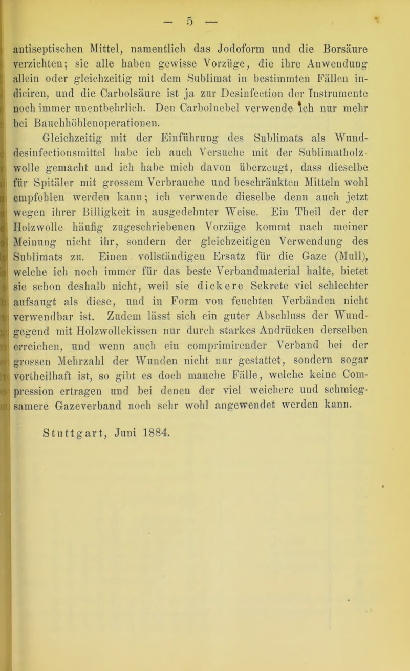 antiseptischeil Mittel, namentlich das Jodoform und die Borsäure \ verzichten; sie alle hahen gewisse Vorzüge, die ihre Anwendung i allein oder gleichzeitig mit dem Sublimat in hestimniten Fällen in- diciren, und die Carbolsäure ist ja zur Desinfection der Instrumente inoch immer unentbehrlich. Den Carbolnebel verwende mh nur mehr bei Bauchhöhlenoperationen. Gleichzeitig mit der Einführung des Sublimats als Wund- desinfectionsrnittel habe ich auch Versuche mit der Sublimatliolz- |, wolle gemacht und ich habe mich davon überzeugt, dass dieselbe I für Spitäler mit grossem Verbrauche und beschränkten Mitteln wohl 1 empfohlen werden kann; ich verwende dieselbe denn auch jetzt wegen ihrer Billigkeit in ausgedehnter Weise. Ein Theil der der Holzwolle häufig zugeschriebenen Vorzüge kommt nach meiner Meinung nicht ihr, sondern der gleichzeitigen Verwendung des Sublimats zu. Einen vollständigen Ersatz für die Gaze (Mull), welche ich noch immer für das beste Verbandmaterial halte, bietet e sie schon deshalb nicht, weil sie dickere Sekrete viel schlechter fti aufsaugt als diese, und in Form von feuchten Verbänden nicht T: verwendbar ist. Zudem lässt sich ein guter Abschluss der Wund- |!i gegend mit Holzwollekissen nur durch starkes Andrücken derselben erreichen, und wenn auch ein comprimirender Verband bei der 101 grossen Mehrzahl der Wunden nicht nur gestattet, sondern sogar !ii vortheilhaft ist, so gibt cs doch manche Fälle, welche keine Com- ^ pression ertragen und bei denen der viel weichere und schraieg- ini samere Gazeverband noch sehr wohl angewendet werden kann. Stuttgart, Juni 1884.