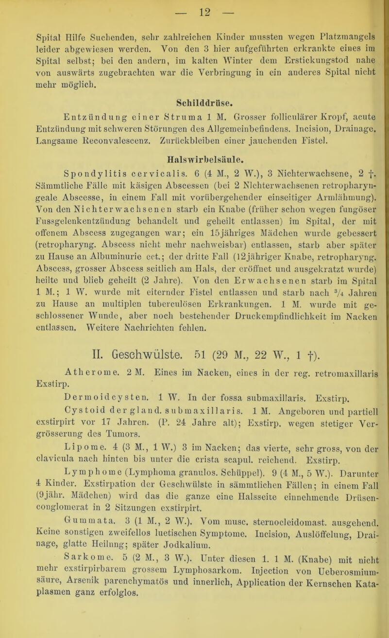 Spital Hilfe Sucliendeii, sehr zahlreichen Kinder mussten wegen Platzmangels leider abgewiesen werden. Von den 3 hier aufgeführten erkrankte eines im Spital selbst; bei den andern, ira kalten Winter dem Erstickungstod nahe von auswärts zugebrachten war die Verbringung in ein anderes Spital nicht mehr möglich. Schilddrüse. Entzündung einer Struma 1 M. Grosser folliculärer Kropf, acute Entzündung mit schweren Störungen des Allgemeinbefindens. Incision, Drainage. Langsame Reconvalescenz. Zurückbleiben einer jauchenden Fistel. Halswirbelsiiule. Spondylitis cervicalis. 6 (4 M., 2 W.), 3 Nichterwachsene, 2 f. Sämmtliche Fälle mit käsigen Abscessen (bei 2 Nichterwachsenen retropharyn- geale Abscesse, in einem Fall mit vorübergehender einseitiger Armlähmung). Von den Nichterwachsenen starb ein Knabe (früher sclion wegen fungöser Fussgelenkentzündung behandelt und geheilt entlassen) im Spital, der mit offenem Abscess zugegangen war; ein 15jähriges Mädchen wurde gebessert (retropharyng. Abscess nicht mehr nachweisbar) entlassen, starb aber später zu Hause an Albuminurie cct.; der dritte Fall (12jähriger Knabe, retropharyng. Abscess, grosser Abscess seitlich am Hals, der eröffnet und ausgekratzt wurde) heilte und blieb geheilt (2 Jahre). Von den Erwachsenen starb im Spital IM.; 1 W. wurde mit eiternder Fistel entlassen und starb nach Jahren zu Hause an multiplen tuberculösen Erkrankungen. 1 M. wurde mit ge- schlossener Wunde, aber noch bestehender Druckempfindlichkeit im Nacken entlassen. Weitere Nachrichten fehlen. II. Geschwülste. 51 (29 M., 22 W., 1 f). Atherome. 2 M. Eines im Nacken, eines in der reg. retromaxillaris E.Kslirp. Dermoidcysten. IW. In der fossa submaxillaris. Exstirp. C y s 10 i d d e r g 1 a n d. s u b m a X i 11 a r i s. IM. Angeboren und partiell exstirpirt vor 17 Jahren. (P. 24 Jahre alt); Exstirp. wegen stetiger Ver- grösserung des Tumors. Lipome. 4 (3 M., 1 W.) 3 im Nacken; das vierte, sehr gross, von der clavicula nach hinten bis unter die crista scapul. reichend. Exstirp. Lymphome (Lymphoma granulös. Schüppel). 9 (4 M., 5 W.). Darunter 4 Kinder. Exstirpation der Geschwülste in sämmtlichen Fällen; in einem Fall (Ojähr. Mädchen) wird das die ganze eine Halsseite einnehmende Drüsen- conglomerat in 2 Sitzungen exstirpirt. Gum in ata. 3 (1 M., 2 W.). Vom musc. stcrnocleidomast. ausgehend. Keine sonstigen zweifellos luetischen Symptome. Incision, Auslöffelung, Drai- nage, glatte Heilung; später Jodkalium. Sarkome. 5 (2 M., 3 W.). Unter diesen 1. 1 M. (Knabe) mit nicht mehr exstirpirbarem grossem Lymphosarkom. Injection von Ueberosmium- säure, Arsenik parenchymatös und innerlich, Application der Kernschen Kata- plasmen ganz erfolglos.