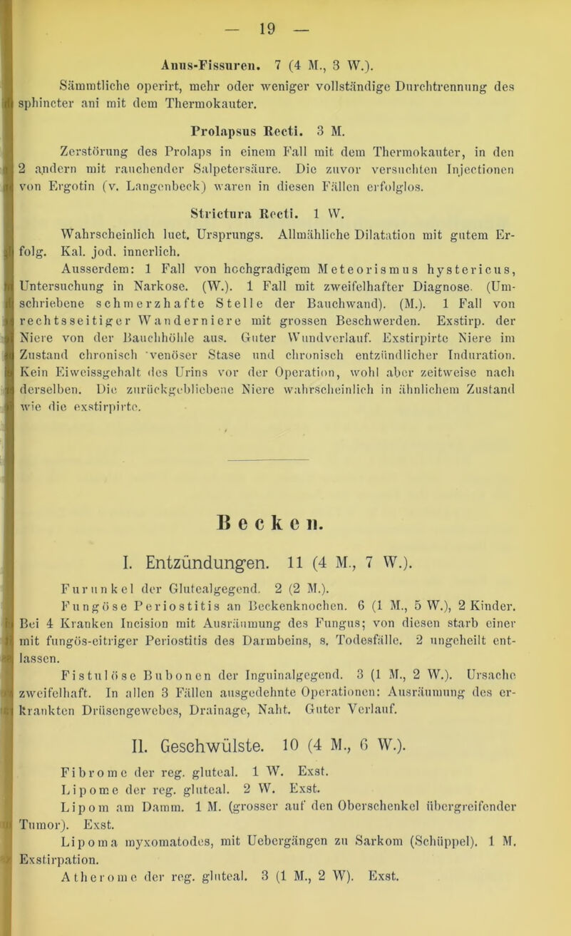 Anns-Fissuren. 7 (4 M., 3 W,). Sänimtliche operirt, mehr oder weniger vollständige Dnrclitrennnng des spliincter nni mit dem Thermokauter, Prolapsus Recti. 3 M. Zcrstörnng des Prolaps in einem P'all mit dem Thermokauter, in den 2 andern mit rauchender Salpetersäure. Die zuvor versuchten Injcctionen von Ergotin (v, Langcnbeck) waren in diesen Fällen erfolglos. Strictiira Recti. 1 VV. Wahrscheinlich Inet. Ursprungs. Allmähliche Dilatation mit gutem Er- folg. Kal. jod. innerlich. Ausserdem: 1 Fall von hochgradigem Meteorismus hystericus, Untersuchung in Narkose. (W.). 1 Fall mit zweifelhafter Diagnose. (Um- schriebene schmerzhafte Stelle der Bauchwand). (M.). 1 Fall von rechtsseitiger Wanderniere mit grossen Beschwerden. Exstirp. der Niere von der Bauchhöhle aus. Guter Wundvorlauf. Exstirpirtc Niere im Zustand chronisch 'venöser Stase und chronisch entzündlicher Induration. Kein Eiwcissgehalt des Urins vor der Operation, wohl aber zeitweise nach derselben. Die zurückgebliebene Niere walirscheinlich in ähnlichem Zustand wie die exstirpirtc. Becken. I. Entzündungen. 11 (4 M., 7 W.). Furunkel der Glutealgegend. 2 (2 M.). Fungöse Periostitis an Beckenknochen. 6 (1 M., 5 W.), 2 Kinder. Bei 4 Kranken Incision mit Ausräumung des Fungus; von diesen starb einer mit fungös-eitriger Periostitis des Darmbeins, s. Tode.sfälle. 2 ungeheilt ent- lassen. Fistulöse Bubonen der Inguinalgegend. 3 (1 M., 2 W.). Ursache, zweifelhaft. In allen 3 Fällen ausgedehnte Operationen: Ausräumung dos er- krankten Drüsengewebes, Drainage, Naht. Guter Verlauf. II. Geschwülste. 10 (4 M., ß W.). Fibrome der reg. gluteal. 1 W. Exst. Lipome der reg. gluteal. 2 W. Exst. Lipom am Damm. 1 M. (grosser auf den Oberschenkel übergreifonder Tumor). Exst. Lipoma myxomatodes, mit Uebergängen zu Sarkom (Schiippel). 1 M. Exstirpation. Atherome, der reg. gluteal. 3 (1 M., 2 W). Exst.