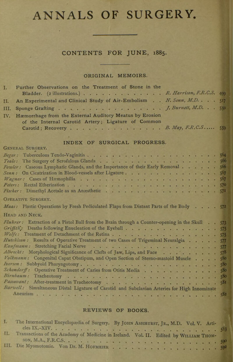 ANNALS OF SURGERY. CONTENTS FOR JUNE, 1885. ORIGINAL MEMOIRS. I. Further Observations on the Treatment of Stone in the Bladder. (2 illustrations.) R. Harrison, F.R.C.S. 499 II. An Experimental and Clinical Study of Air-Embolism . . N. Senn, M.D. ... 517 III. Sponge Grafting J. Burnett, M.D. . . 550 IV. Haemorrhage from the External Auditory Meatus by Erosion of the Internal Carotid Artery; Ligature of Common Carotid; Recovery B. May, F.R.C.S 559 INDEX OF SURGICAL PROGRESS. General Surgery. P Beger: Tuberculous Tendo-Vaginitis 5^4 Teale: The Surgery of Scrofulous Glands 566 Fowler: Caseous Lymphatic Glands, and the Importance of their Early Removal ...... 566 Senn : On Cicatrization in Blood-vessels after Ligature 567 Wagner: Cases of Haemophilia 567 Peters: Rectal Etherization 570 Fischer: Dimethyl Acetale as an Anaesthetic 571 Operative Surgery. Maas: Plastic. Operations by Fresh Pediculated Flaps from Distant Parts of the Body .... 572 Head and Neck. Fluhrer: Extraction of a Pistol Ball from the Brain through a Counter-opening in the Skull . . 573 Griffithj: Deaths following Enucleation of the Eyeball 575 Wolfe: Treatment of Detachment of the Retina 575 Hutchison : Results of Operative Treatment of two Cases of Trigeminal Neuralgia 577 Kaufmann : Stretching Facial Nerve 577 Albrecht: Morphological Significance of Clefts of Jaw, Lips, and Face . . .' 578 Volktnann: Congenital Caput Obstipum, and Open Section of Sterno-mastoid Muscle .... 580 Iversen : Subhyoid Pharyngotomy 580 Schondorff: Operative Treatment of Caries from Otitis Media 580 Birnbaum: Tracheotomy 580 Passavant: After-treatment in Tracheotomy 581 Barwell: Simultaneous Distal Ligature of Carotid and Subclavian Arteries for High Innominate Aneurism i$2 REVIEWS OF BOOKS. I. The International Encyclopaedia of Surgery. By John Ashhurst, Jr., M.D. Vol. V. Arti- cles IX.-XIV 5^3 II. Transactions of the Academy of Medicine in Ireland. Vol. II. Edited by William Thom- son, M.A., F.R.C.S III. Die Myomotomie. Von Dr. M. Hofmeier 59° 592