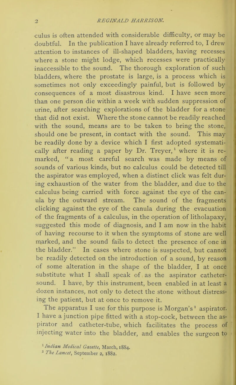 cuius is often attended with considerable difficulty, or may be doubtful. In the publication I have already referred to, I drew attention to instances of ill-shaped bladders, having recesses where a stone might lodge, which recesses were practically inaccessible to the sound. The thorough exploration of such bladders, where the prostate is large, is a process which is sometimes not only exceedingly painful, but is followed by consequences of a most disastrous kind. I have seen more than one person die within a week with sudden suppression of urine, after searching explorations of the bladder for a stone that did not exist. Where the stone cannot be readily reached with the sound, means are to be taken to bring the stone, should one be present, in contact with the sound. This may be readily done by a device which I first adopted systemati- cally after reading a paper by Dr. Treyer,1 where it is re- marked, “ a most careful search was made by means of sounds of various kinds, but no calculus could be detected till the aspirator was employed, when a distinct click was felt dur- ing exhaustion of the water from the bladder, and due to the calculus being carried with force against the eye of the can- ula by the outward stream. The sound of the fragments clicking against the eye of the canula during the evacuation of the fragments of a calculus, in the operation of litholapaxy, suggested this mode of diagnosis, and I am now in the habit of having recourse to it when the symptoms of stone are well marked, and the sound fails to detect the presence of one in the bladder.” In cases where stone is suspected, but cannot be readily detected on the introduction of a sound, by reason of some alteration in the shape of the bladder, I at once substitute what I shall speak of as the aspirator catheter- sound. I have, by this instrument, been enabled in at least a dozen instances, not only to detect the stone without distress- ing the patient, but at once to remove it. The apparatus I use for this purpose is Morgan’s2 aspirator. I have a junction pipe fitted with a stop-cock, between the as- pirator and catheter-tube, which facilitates the process of injecting water into the bladder, and enables the surgeon to 1 Indian Medical Gazette, March, 18S4. 2 The Lancet, September 2, 1882.