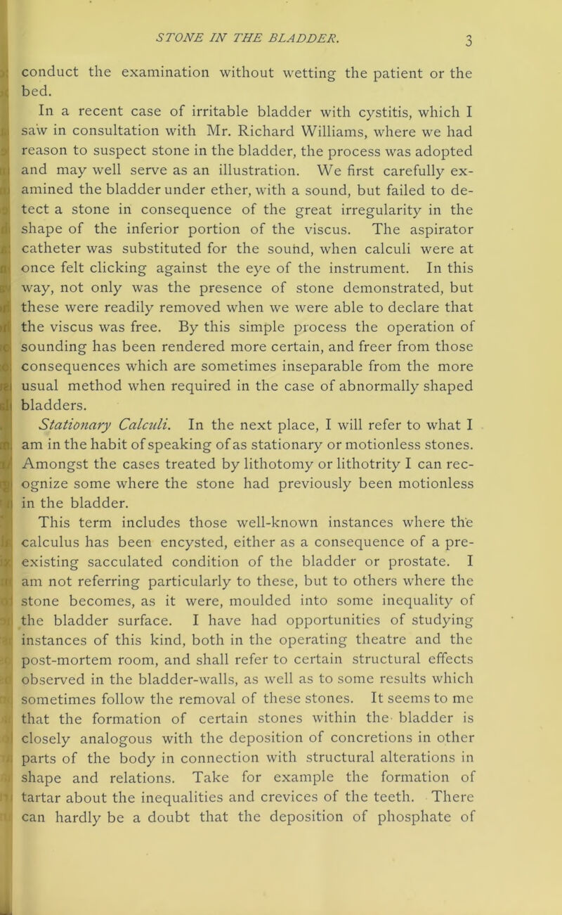 3 conduct the examination without wetting the patient or the bed. ■ Iln a recent case of irritable bladder with cystitis, which I saw in consultation with Mr. Richard Williams, where we had reason to suspect stone in the bladder, the process was adopted and may well serve as an illustration. We first carefully ex- amined the bladder under ether, with a sound, but failed to de- tect a stone in consequence of the great irregularity in the shape of the inferior portion of the viscus. The aspirator catheter was substituted for the sound, when calculi were at once felt clicking against the eye of the instrument. In this way, not only was the presence of stone demonstrated, but these were readily removed when we were able to declare that the viscus was free. By this simple process the operation of sounding has been rendered more certain, and freer from those consequences which are sometimes inseparable from the more usual method when required in the case of abnormally shaped iib bladders. Stationary Calculi. In the next place, I will refer to what I I am in the habit of speaking of as stationary or motionless stones. Amongst the cases treated by lithotomy or lithotrity I can rec- ognize some where the stone had previously been motionless in the bladder. This term includes those well-known instances where the calculus has been encysted, either as a consequence of a pre- existing sacculated condition of the bladder or prostate. I am not referring particularly to these, but to others where the stone becomes, as it were, moulded into some inequality of ii the bladder surface. I have had opportunities of studying i; instances of this kind, both in the operating theatre and the post-mortem room, and shall refer to certain structural effects \ observed in the bladder-walls, as well as to some results which li sometimes follow the removal of these stones. It seems to me i that the formation of certain stones within the- bladder is I closely analogous with the deposition of concretions in other parts of the body in connection with structural alterations in shape and relations. Take for example the formation of i tartar about the inequalities and crevices of the teeth. There i can hardly be a doubt that the deposition of phosphate of