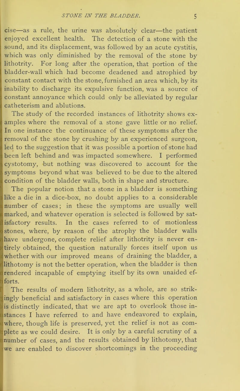 cise—as a rule, the urine was absolutely clear—the patient enjoyed excellent health. The detection of a stone with the sound, and its displacement, was followed by an acute cystitis, which was only diminished by the removal of the stone by lithotrity. For long after the operation, that portion of the bladder-wall which had become deadened and atrophied by constant contact with the stone, furnished an area which, by its inability to discharge its expulsive function, was a source of constant annoyance which could only be alleviated by regular catheterism and ablutions. The study of the recorded instances of lithotrity shows ex- amples where the removal of a stone gave little or no relief. In one instance the continuance of these symptoms after the removal of the stone by crushing by an experienced surgeon, led to the suggestion that it was possible a portion of stone had been left behind and was impacted somewhere. I performed cystotomy, but nothing was discovered to account for the symptoms beyond what was believed to be due to the altered condition of the bladder walls, both in shape and structure. The popular notion that a stone in a bladder is something like a die in a dice-box, no doubt applies to a considerable number of cases; in these the symptoms are usually well marked, and whatever operation is selected is followed by sat- isfactory results. In the cases referred to of motionless stones, where, by reason of the atrophy the bladder walls have undergone, complete relief after lithotrity is never en- jf tirely obtained, the question naturally forces itself upon us ^whether with our improved means of draining the bladder, a lithotomy is not the better operation, when the bladder is then r rendered incapable of emptying itself by its own unaided ef- 11 forts. The results of modern lithotrity, as a whole, are so strik- ingly beneficial and satisfactory in cases where this operation ) is distinctly indicated, that we are apt to overlook those in- Istances I have referred to and have endeavored to explain, where, though life is preserved, yet the relief is not as com- plete as we could desire. It is only by a careful scrutiny of a number of cases, and the results obtained by lithotomy, that £ we are enabled to discover shortcomings in the proceeding