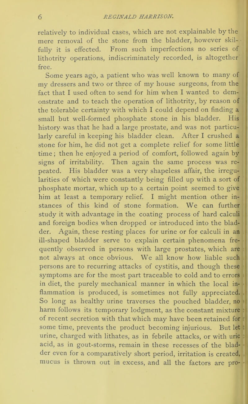 relatively to individual cases, which are not explainable by the mere removal of the stone from the bladder, however skil- fully it is effected. From such imperfections no series of lithotrity operations, indiscriminately recorded, is altogether free. Some years ago, a patient who was well known to many of my dressers and two or three of my house surgeons, from the fact that I used often to send for him when I wanted to dem- onstrate and to teach the operation of lithotrity, by reason of the tolerable certainty with which I could depend on finding a small but well-formed phosphate stone in his bladder. His history was that he had a large prostate, and was not particu- larly careful in keeping his bladder clean. After I crushed a stone for him, he did not get a complete relief for some little time ; then he enjoyed a period of comfort, followed again by signs of irritability. Then again the same process was re- peated. His bladder was a very shapeless affair, the irregu- larities of which were constantly being filled up with a sort of phosphate mortar, which up to a certain point seemed to give him at least a temporary relief. I might mention other in- stances of this kind of stone formation. We can further study it with advantage in the coating process of hard calculi and foreign bodies when dropped or introduced into the blad- der. Again, these resting places for urine or for calculi in an ill-shaped bladder serve to explain certain phenomena fre- quently observed in persons with large prostates, which are not always at once obvious. We all know how liable such persons are to recurring attacks of cystitis, and though these symptoms are for the most part traceable to cold and to errors in diet, the purely mechanical manner in which the local in- flammation is produced, is sometimes not fully appreciated. So long as healthy urine traverses the pouched bladder, no harm follows its temporary lodgment, as the constant mixture of recent secretion with that which may have been retained for some time, prevents the product becoming injurious. But let urine, charged with lithates, as in febrile attacks, or with uric acid, as in gout-storms, remain in these recesses of the blad- der even for a comparatively short period, irritation is created, mucus is thrown out in excess, and all the factors are pro-