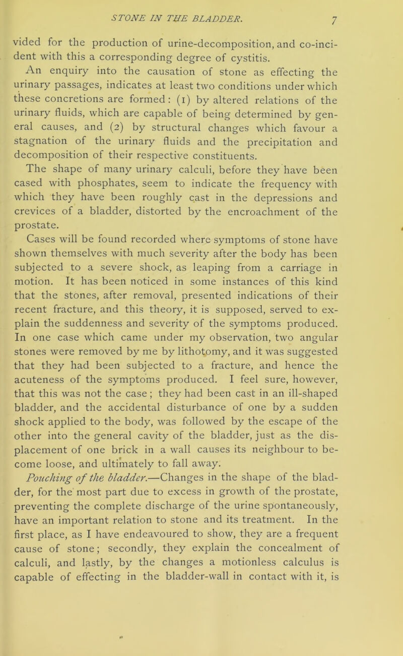 vided for the production of urine-decomposition, and co-inci- dent with this a corresponding degree of cystitis. An enquiry into the causation of stone as effecting the urinary passages, indicates at least two conditions under which these concretions are formed: (i) by altered relations of the urinary fluids, which are capable of being determined by gen- eral causes, and (2) by structural changes which favour a stagnation of the urinary fluids and the precipitation and decomposition of their respective constituents. The shape of many urinary calculi, before they have been cased with phosphates, seem to indicate the frequency with which they have been roughly cast in the depressions and crevices of a bladder, distorted by the encroachment of the prostate. Cases will be found recorded where symptoms of stone have shown themselves with much severity after the body has been subjected to a severe shock, as leaping from a carriage in motion. It has been noticed in some instances of this kind that the stones, after removal, presented indications of their recent fracture, and this theory, it is supposed, served to ex- plain the suddenness and severity of the symptoms produced. In one case which came under my observation, two angular stones were removed by me by lithotomy, and it was suggested that they had been subjected to a fracture, and hence the acuteness of the symptoms produced. I feel sure, however, that this was not the case; they had been cast in an ill-shaped bladder, and the accidental disturbance of one by a sudden shock applied to the body, was followed by the escape of the other into the general cavity of the bladder, just as the dis- placement of one brick in a wall causes its neighbour to be- come loose, and ultimately to fall away. Pouching of the bladder.—Changes in the shape of the blad- der, for the most part due to excess in growth of the prostate, preventing the complete discharge of the urine spontaneously, have an important relation to stone and its treatment. In the first place, as I have endeavoured to show, they are a frequent cause of stone; secondly, they explain the concealment of calculi, and lastly, by the changes a motionless calculus is capable of effecting in the bladder-wall in contact with it, is