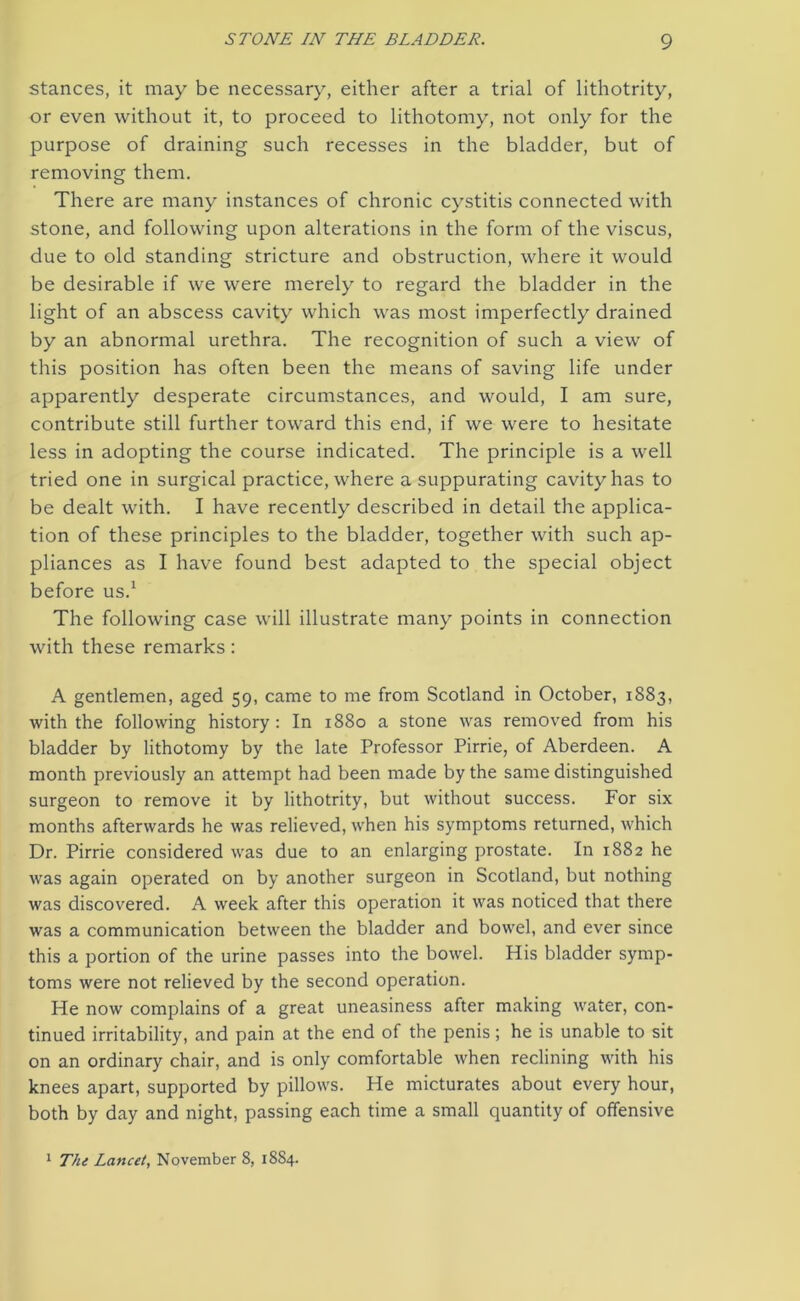 stances, it may be necessary, either after a trial of lithotrity, or even without it, to proceed to lithotomy, not only for the purpose of draining such recesses in the bladder, but of removing them. There are many instances of chronic cystitis connected with stone, and following upon alterations in the form of the viscus, due to old standing stricture and obstruction, where it would be desirable if we were merely to regard the bladder in the light of an abscess cavity which was most imperfectly drained by an abnormal urethra. The recognition of such a view of this position has often been the means of saving life under apparently desperate circumstances, and would, I am sure, contribute still further toward this end, if we were to hesitate less in adopting the course indicated. The principle is a well tried one in surgical practice, where a suppurating cavity has to be dealt with. I have recently described in detail the applica- tion of these principles to the bladder, together with such ap- pliances as I have found best adapted to the special object before us.1 The following case will illustrate many points in connection with these remarks: A gentlemen, aged 59, came to me from Scotland in October, 1883, with the following history: In 1880 a stone was removed from his bladder by lithotomy by the late Professor Pirrie, of Aberdeen. A month previously an attempt had been made by the same distinguished surgeon to remove it by lithotrity, but without success. For six months afterwards he was relieved, when his symptoms returned, which Dr. Pirrie considered was due to an enlarging prostate. In 1882 he was again operated on by another surgeon in Scotland, but nothing was discovered. A week after this operation it was noticed that there was a communication between the bladder and bowel, and ever since this a portion of the urine passes into the bowel. His bladder symp- toms were not relieved by the second operation. He now complains of a great uneasiness after making water, con- tinued irritability, and pain at the end of the penis; he is unable to sit on an ordinary chair, and is only comfortable when reclining with his knees apart, supported by pillows. He micturates about every hour, both by day and night, passing each time a small quantity of offensive 1 The Lancet, November 8, 1884.