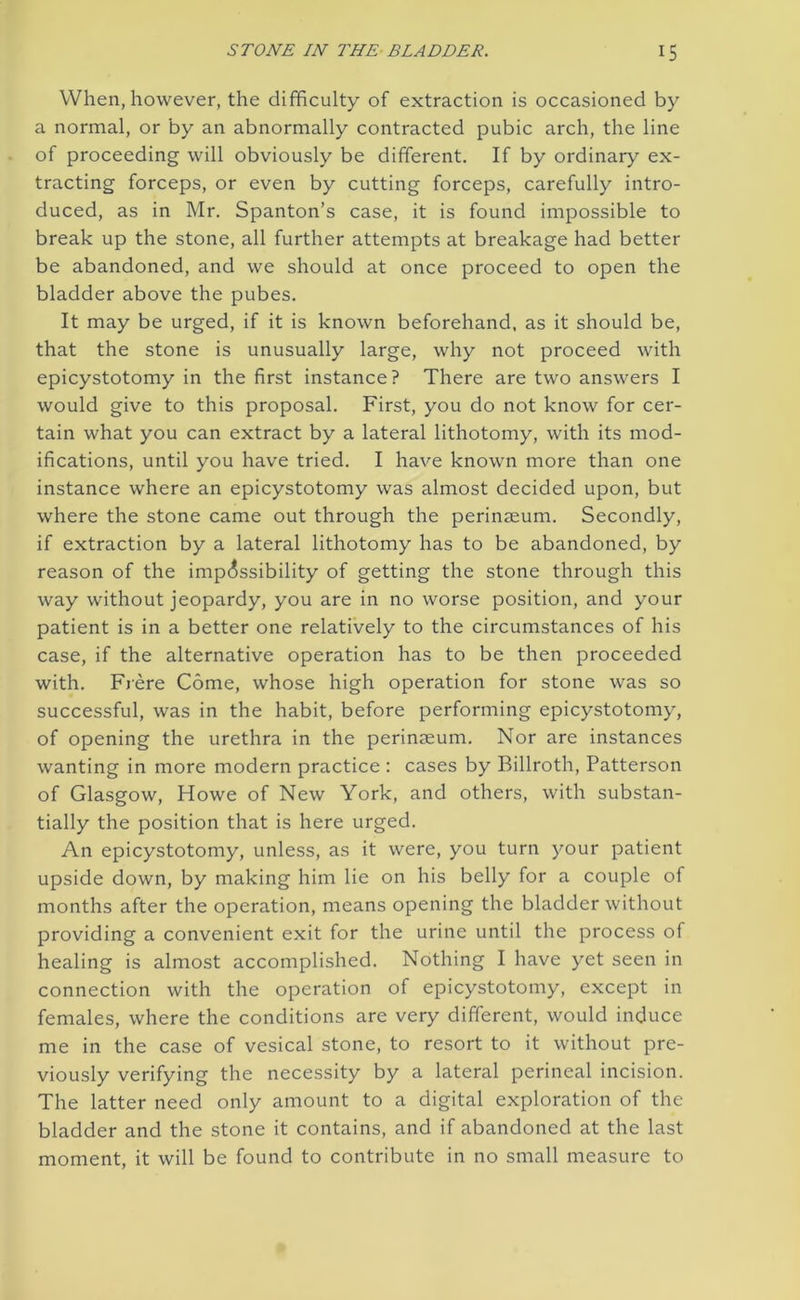 When, however, the difficulty of extraction is occasioned by a normal, or by an abnormally contracted pubic arch, the line of proceeding will obviously be different. If by ordinary ex- tracting forceps, or even by cutting forceps, carefully intro- duced, as in Mr. Spanton’s case, it is found impossible to break up the stone, all further attempts at breakage had better be abandoned, and we should at once proceed to open the bladder above the pubes. It may be urged, if it is known beforehand, as it should be, that the stone is unusually large, why not proceed with epicystotomy in the first instance? There are two answers I would give to this proposal. First, you do not know for cer- tain what you can extract by a lateral lithotomy, with its mod- ifications, until you have tried. I have known more than one instance where an epicystotomy was almost decided upon, but where the stone came out through the perinseum. Secondly, if extraction by a lateral lithotomy has to be abandoned, by reason of the impossibility of getting the stone through this way without jeopardy, you are in no worse position, and your patient is in a better one relatively to the circumstances of his case, if the alternative operation has to be then proceeded with. Frere Come, whose high operation for stone was so successful, was in the habit, before performing epicystotomy, of opening the urethra in the perinseum. Nor are instances wanting in more modern practice : cases by Billroth, Patterson of Glasgow, Howe of New York, and others, with substan- tially the position that is here urged. An epicystotomy, unless, as it were, you turn your patient upside down, by making him lie on his belly for a couple of months after the operation, means opening the bladder without providing a convenient exit for the urine until the process of healing is almost accomplished. Nothing I have yet seen in connection with the operation of epicystotomy, except in females, where the conditions are very different, would induce me in the case of vesical stone, to resort to it without pre- viously verifying the necessity by a lateral perineal incision. The latter need only amount to a digital exploration of the bladder and the stone it contains, and if abandoned at the last moment, it will be found to contribute in no small measure to
