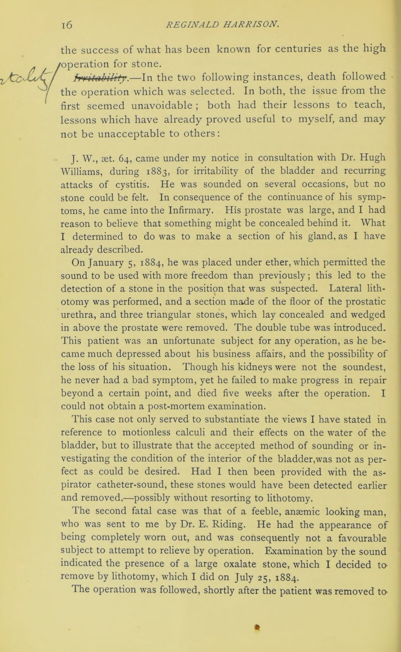 the success of what has been known for centuries as the high operation for stone. Mbtebibrty.—In the two following instances, death followed the operation which was selected. In both, the issue from the first seemed unavoidable ; both had their lessons to teach, lessons which have already proved useful to myself, and may not be unacceptable to others: J. W., aet. 64, came under my notice in consultation with Dr. Hugh Williams, during 1883, for irritability of the bladder and recurring attacks of cystitis. He was sounded on several occasions, but no stone could be felt. In consequence of the continuance of his symp- toms, he came into the Infirmary. His prostate was large, and I had reason to believe that something might be concealed behind it. What I determined to do was to make a section of his gland, as I have already described. On January 5, 1884, he was placed under ether, which permitted the sound to be used with more freedom than previously; this led to the detection of a stone in the position that was suspected. Lateral lith- otomy was performed, and a section made of the floor of the prostatic urethra, and three triangular stones, which lay concealed and wedged in above the prostate were removed. The double tube was introduced. This patient was an unfortunate subject for any operation, as he be- came much depressed about his business affairs, and the possibility of the loss of his situation. Though his kidneys were not the soundest, he never had a bad symptom, yet he failed to make progress in repair beyond a certain point, and died five weeks after the operation. I could not obtain a post-mortem examination. This case not only served to substantiate the views I have stated in reference to motionless calculi and their effects on the water of the bladder, but to illustrate that the accepted method of sounding or in- vestigating the condition of the interior of the bladder,was not as per- fect as could be desired. Had I then been provided with the as- pirator catheter-sound, these stones would have been detected earlier and removed,—possibly without resorting to lithotomy. The second fatal case was that of a feeble, anaemic looking man, who was sent to me by Dr. E. Riding. He had the appearance of being completely worn out, and was consequently not a favourable subject to attempt to relieve by operation. Examination by the sound indicated the presence of a large oxalate stone, which I decided to remove by lithotomy, which I did on July 25, 1884. The operation was followed, shortly after the patient was removed to-