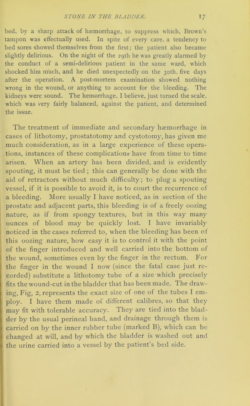 bed, by a sharp attack of haemorrhage, to suppress which, Brown’s tampon was effectually used. In spite of every care, a tendency to bed sores showed themselves from the first; the patient also became slightly delirious. On the night of the 29th he was greatly alarmed by the conduct of a semi-delirious patient in the same ward, which shocked him much, and he died unexpectedly on the 30th. five days after the operation. A post-mortem examination showed nothing wrong in the wound, or anything to account for the bleeding. The kidneys were sound. The hemorrhage, I believe, just turned the scale, which was very fairly balanced, against the patient, and determined the issue. The treatment of immediate and secondary haemorrhage in cases of lithotomy, prostatotomy and cystotomy, has given me much consideration, as in a large experience of these opera- tions, instances of these complications have from time to time arisen. When an artery has been divided, and is evidently7 spouting, it must be tied ; this can generally be done with the aid of retractors without much difficulty; to plug a spouting vessel, if it is possible to avoid it, is to court the recurrence of a bleeding. More usually I have noticed, as in section of the prostate and adjacent parts, this bleeding is of a freely oozing nature, as if from spongy textures, but in this way many ounces of blood may be quickly lost. I have invariably7 noticed in the cases referred to, when the bleeding has been of this oozing nature, how easy it is to control it with the point of the finger introduced and well carried into the bottom of the wound, sometimes even by the finger in the rectum. For the finger in the wound I now (since the fatal case just re- corded) substitute a lithotomy tube of a size which precisely fits the wound-cut in the bladder that has been made. The draw- ing, Fig, 2, represents the exact size of one of the tubes I em- ploy. I have them made of different calibres, so that they may fit with tolerable accuracy. They are tied into the blad- der by the usual perineal band, and drainage through them is carried on by the inner rubber tube (marked B), which can be changed at will, and by which the bladder is washed out and the urine carried into a vessel by the patient’s bed side.