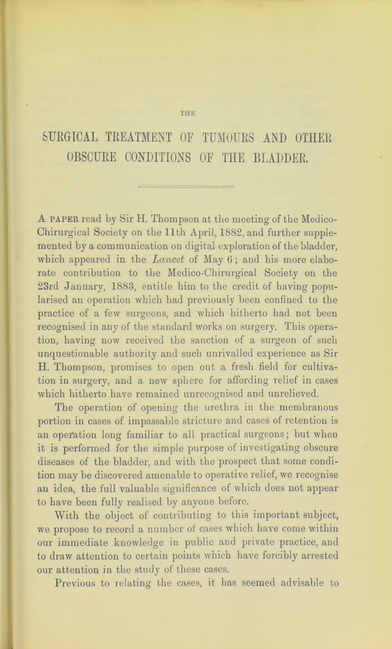 THE SURGICAL TREATMENT OF TUMOURS AND OTHER OBSCURE CONDITIONS OF THE BLADDER. A paper read by Sir H. Thompson at the meeting of the Medico- Chirurgical Society on the 11th April, 1882, and further supple- mented by a communication on digital exploration of the bladder, which appeared in. the Lancet of May 6; and his more elabo- rate contribution to the Medico-Chirurgical Society on the 23rd January, 1883, entitle him to the credit of having popu- larised an operation which had previously been confined to the practice of a few surgeons, and which hitherto had not been recognised in any of the standard works on surgery. This opera- tion, having now received the sanction of a surgeon of such unquestionable authority and such unrivalled experience as Sir H. Thompson, promises to open out a fresh field for cultiva- tion in surgery, and a new sphere for affording relief in cases which hitherto have remained unrecognised and unrelieved. The operation of opening the urethra in the membranous portion in cases of impassable stricture and cases of retention is an operation long familiar to all practical surgeons; but when it is performed for the simple purpose of investigating obscure diseases of the bladder, and with the prospect that some condi- tion may be discovered amenable to operative relief, we recognise an idea, the full valuable significance of which does not appear to have been fully realised by anyone before. With the object of contributing to this important subject, we propose to record a number of cases which have come within our immediate knowledge in public and private practice, and to draw attention to certain points which have forcibly arrested our attention in the study of these cases. Previous to relating the cases, it has seemed advisable to