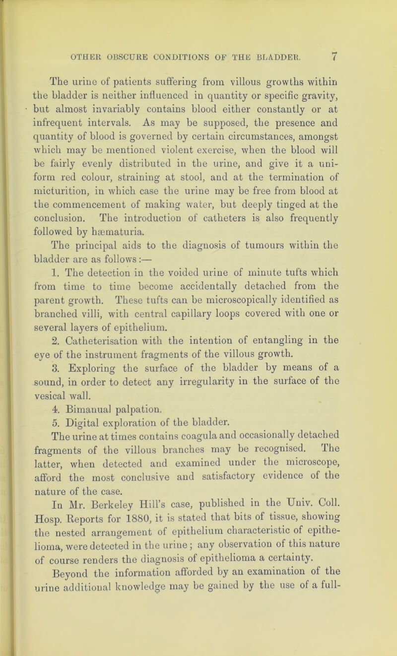 The urine of patients suffering from villous growths within the bladder is neither influenced in quantity or specific gravity, but almost invariably contains blood either constantly or at infrequent intervals. As may be supposed, the presence and quantity of blood is governed by certain circumstances, amongst which may be mentioned violent exercise, when the blood will be fairly evenly distributed in the urine, and give it a uni- form red colour, straining at stool, and at the termination of micturition, in which case the urine may be free from blood at the commencement of making water, but deeply tinged at the conclusion. The introduction of catheters is also frequently followed by hsematuria. The principal aids to the diagnosis of tumours within the bladder are as follows :— 1. The detection in the voided urine of minute tufts which from time to time become accidentally detached from the parent growth. These tufts can be microscopically identified as branched villi, with central capillary loops covered with one or several layers of epithelium. 2. Catheterisation with the intention of entangling in the eye of the instrument fragments of the villous growth. 3. Exploring the surface of the bladder by means of a sound, in order to detect any irregularity in the surface of the vesical wall. 4. Bimanual palpation. 5. Digital exploration of the bladder. The urine at times contains coagula and occasionally detached fragments of the villous branches may be recognised. The latter, when detected and examined under the microscope, afford the most conclusive and satisfactory evidence of the nature of the case. In Mr. Berkeley Hill’s case, published in the Univ. Coll. Hosp. Reports for 1880, it is stated that bits of tissue, showing the nested arrangement of epithelium characteristic of epithe- lioma, were detected in the urine ; any observation of this nature of course renders the diagnosis of epithelioma a certainty. Beyond the information afforded by an examination of the urine additional knowledge may be gained by the use of a full-