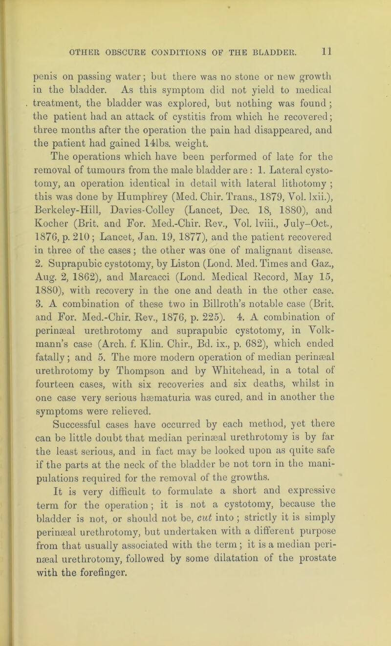 penis on passing water; but there was no stone or new growth in the bladder. As this symptom did not yield to medical treatment, the bladder was explored, but nothing was found ; the patient had an attack of cystitis from which he recovered; three months after the operation the pain had disappeared, and the patient had gained 141bs. weight. The operations which have been performed of late for the removal of tumours from the male bladder are : 1. Lateral cysto- tomy, an operation identical in detail with lateral lithotomy ; this was done by Humphrey (Med. Chir. Trans., 1879, Vol. lxii.), Berkeley-Hill, Davies-Colley (Lancet, Dec. 18, 1880), and Kocher (Brit, and For. Med.-Chir. Rev., Vol. lviii., July-Oct., 1876, p. 210; Lancet, Jan. 19, 1877), and the patient recovered in three of the cases; the other was one of malignant disease. 2. Suprapubic cystotomy, by Liston (Lond. Med. Times and Gaz., Aug. 2, 1862), and Marcacci (Lond. Medical Record, May 15, 1880), with recovery in the one and death in the other case. 3. A combination of these two in Billroth’s notable case (Brit, and For. Med.-Chir. Rev., 1876, p. 225). 4. A combination of perinaeal urethrotomy and suprapubic cystotomy, in Volk- mann’s case (Arch. f. Klin. Chir., Bd. ix., p. 682), which ended fatally ; and 5. The more modern operation of median perinaeal urethrotomy by Thompson and by Whitehead, in a total of fourteen cases, with six recoveries and six deaths, whilst in one case very serious lnematuria was cured, and in another the symptoms were relieved. Successful cases have occurred by each method, yet there can be little doubt that median perimeal urethrotomy is by far the least serious, and in fact may be looked upon as quite safe if the parts at the neck of the bladder be not torn in the mani- pulations required for the removal of the growths. It is very difficult to formulate a short and expressive term for the operation ; it is not a cystotomy, because the bladder is not, or should not be, cut into ; strictly it is simply perimeal urethrotomy, but undertaken with a different purpose from that usually associated with the term; it is a median peri- nseal urethrotomy, followed by some dilatation of the prostate with the forefinger.