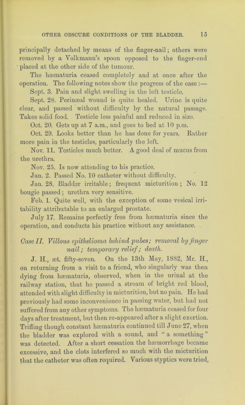 principally detached by means of the finger-nail; others were removed by a Volkmann’s spoon opposed to the finger-end placed at the other side of the tumour. The hsematuria ceased completely and at once after the operation. The following notes show the progress of the case :— Sept. 3. Pain and slight swelling in the left testicle. Sept. 28. Perinaeal wound is quite healed. Urine is quite clear, and passed without difficulty by the natural passage. Takes solid food. Testicle less painful and reduced in size. Oct. 20. Gets up at 7 a.m., and goes to bed at 10 p.m. Oct. 29. Looks better than he has done for years. Rather more pain in the testicles, particularly the left. Nov. 11. Testicles much better. A good deal of mucus from the urethra. Nov. 25. Is now attending to his practice. Jan. 2. Passed No. 10 catheter without difficulty. Jan. 28. Bladder irritable; frequent micturition; No. 12 bougie passed ; urethra very sensitive. Feb. 1. Quite well, with the exception of some vesical irri- tability attributable to an enlarged prostate. July 17. Remains perfectly free from hiematuria since the operation, and conducts his practice without any assistance. Case II. Villous epithelioma behind pubes; removal by finger nail; temporary relief; death. J. PI., iet. fifty-seven. On the 13th May, 1882, Mr. H., on returning from a visit to a friend, who singularly was then dying from hgematuria, observed, when in the urinal at the railway station, that he passed a stream of bright red blood, attended with slight difficulty in micturition, but no pain. He had previously had some inconvenience in passing water, but had not suffered from any other symptoms. The hrematuria ceased for four days after treatment, but then re-appeared after a slight exertion. Triflino- though constant hsematuria continued till June 27, when o o the bladder was explored with a sound, and “ a something ” was detected. After a short cessation the hcemorrhage became excessive, and the clots interfered so much with the micturition that the catheter was often required. Various styptics were tried,