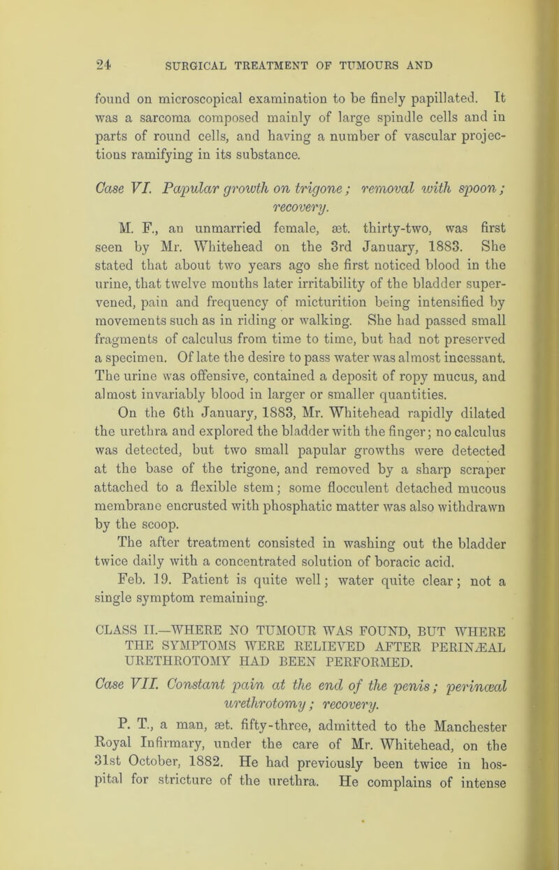 found on microscopical examination to be finely papillated. It was a sarcoma composed mainly of large spindle cells and in parts of round cells, and having a number of vascular projec- tions ramifying in its substance. Case VI. Papular growth on trigone ; removal with spoon ; recovery. M. F., an unmarried female, £et. thirty-two, was first seen by Mr. Whitehead on the 3rd January, 1883. She stated that about two years ago she first noticed blood in the urine, that twelve mouths later irritability of the bladder super- vened, pain and frequency of micturition being intensified by movements such as in riding or walking. She had passed small fragments of calculus from time to time, but had not preserved a specimen. Of late the desire to pass water was almost incessant. The urine was offensive, contained a deposit of ropy mucus, and almost invariably blood in larger or smaller quantities. On the 6th January, 1883, Mr. Whitehead rapidly dilated the urethra and explored the bladder with the finger; no calculus was detected, but two small papular growths were detected at the base of the trigone, and removed by a sharp scraper attached to a flexible stem; some flocculent detached mucous membrane encrusted with phosphatic matter was also withdrawn by the scoop. The after treatment consisted in washing out the bladder twice daily with a concentrated solution of boracic acid. Feb. 19. Patient is quite well; water quite clear; not a single symptom remaining. CLASS II.—WHERE NO TUMOUR WAS FOUND, BUT WHERE THE SYMPTOMS WERE RELIEVED AFTER PERINiEAL URETHROTOMY HAD BEEN PERFORMED. Case VII. Constant pain at the end of the penis; perinceal urethrotomy ; recovery. P. T., a man, set. fifty-three, admitted to the Manchester Royal Infirmary, under the care of Mr. Whitehead, on the 31st October, 1882. He had previously been twice in hos- pital for stricture of the urethra. He complains of intense