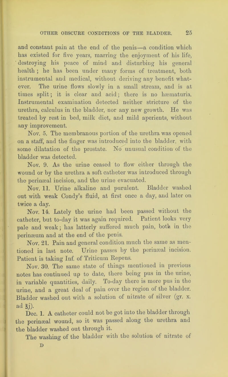 and constant pain at the end of the penis—a condition which has existed for five years, marring the enjoyment of his life, ‘ destroying his peace of mind and disturbing his general health ; he has been under many forms of treatment, both instrumental and medical, without deriving any benefit what- ever. The urine flows slowly in a small stream, and is at times split; it is clear and acid; there is no hsematuria. Instrumental examination detected neither stricture of the urethra, calculus in the bladder, nor any new growth. He was treated by rest in bed, milk diet, and mild aperients, without any improvement. Nov. 5. The membranous portion of the urethra was opened on a staff, and the fiuger was introduced into the bladder, with some dilatation of the prostate. No unusual condition of the bladder was detected. Nov. 9. As the urine ceased to flow either through the wound or by the urethra a soft catheter was inti'oduced through the perinseal incision, and the urine evacuated. Nov. 11. Urine alkaline and purulent. Bladder washed out with weak Condy’s fluid, at first once a day, and later on twice a day. Nov. 14. Lately the urine had been passed without the catheter, but to-day it was again required. Patient looks very pale and weak; has latterly suffered much pain, both in the perinseum and at the end of the penis. Nov. 21. Pain and general condition much the same as men- tioned in last note. Urine passes by the perinceal incision. Patient is taking Inf. of Triticum Repens. Nov. 30. The same state of things mentioned in previous notes has continued up to date, there being pus in the urine, in variable quantities, daily. To-day there is more pus in the urine, and a great deal ot pain over the region of the bladder. Bladder washed out with a solution of nitrate of silver (gr. x. ad 3j). Dec. 1. A catheter could not be got into the bladder through the perinseal wound, so it was passed along the urethra and the bladder washed out through it. The washing of the bladder with the solution of nitrate of D