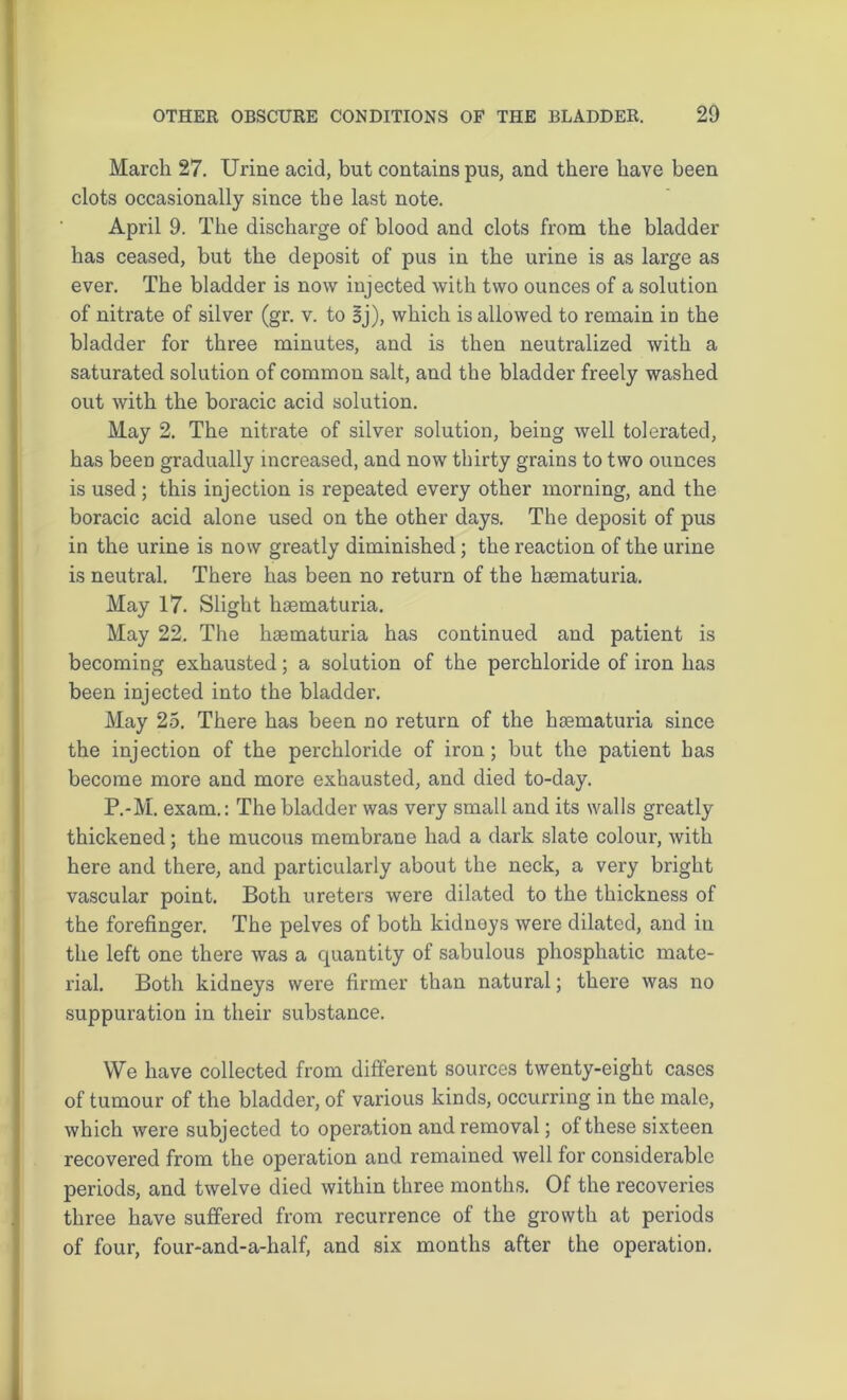 March 27. Urine acid, but contains pus, and there have been clots occasionally since the last note. April 9. The discharge of blood and clots from the bladder has ceased, but the deposit of pus in the urine is as large as ever. The bladder is now injected with two ounces of a solution of nitrate of silver (gr. v. to Bj), which is allowed to remain in the bladder for three minutes, and is then neutralized with a saturated solution of common salt, and the bladder freely washed out with the boracic acid solution. May 2. The nitrate of silver solution, being well tolerated, has been gradually increased, and now thirty grains to two ounces is used; this injection is repeated every other morning, and the boracic acid alone used on the other days. The deposit of pus in the urine is now greatly diminished; the reaction of the urine is neutral. There has been no return of the haematuria. May 17. Slight hsematuria. May 22, The haematuria has continued and patient is becoming exhausted; a solution of the perchloride of iron has been injected into the bladder. May 25. There has been no return of the haematuria since the injection of the perchloride of iron ; but the patient has become more and more exhausted, and died to-day. P.-M. exam.: The bladder was very small and its walls greatly thickened; the mucous membrane had a dark slate colour, with here and there, and particularly about the neck, a very bright vascular point. Both ureters were dilated to the thickness of the forefinger. The pelves of both kidneys were dilated, and in the left one there was a quantity of sabulous phosphatic mate- rial. Both kidneys were firmer than natural; there was no suppuration in their substance. We have collected from different sources twenty-eight cases of tumour of the bladder, of various kinds, occurring in the male, which were subjected to operation and removal; of these sixteen recovered from the operation and remained well for considerable periods, and twelve died within three months. Of the recoveries three have suffered from recurrence of the growth at periods of four, four-and-a-half, and six months after the operation.