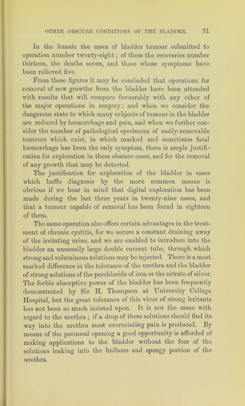 In the female the cases of bladder tumour submitted to operation number twenty-eight; of these the recoveries number thirteen, the deaths seven, and those whose symptoms have been relieved five. From these figures it may be concluded that operations for removal of new growths from the bladder have been attended with results that will compare favourably with any other of the major operations in surgery; and when we consider the dangerous state to which many subjects of tumour in the bladder are reduced by haemorrhage and pain, and when we further con- sider the number of pathological specimens of easily-removable tumours which exist, in which marked and sometimes fatal haemorrhage has been the only symptom, there is ample justifi- cation for exploration in these obscure cases, and for the removal of any growth that may be detected. The justification for exploration of the bladder in cases which baffle diagnosis by the more common means is obvious if we bear in mind that digital exploration has been made during the last three years in twenty-nine cases, and that a tumour capable of removal has been found in eighteen of them. The same operation also offers certain advantages in the treat- ment of chronic cystitis, for we secure a constant draining away of the irritating urine, and we are enabled to introduce into the bladder an unusually large double current tube, through which strong and voluminous solutions may be injected. There is a most marked difference in the tolerance of the urethra and the bladder of strong solutions of the perchloride of iron or the nitrate of silver. The feeble absorptive power of the bladder has been frequently demonstrated by Sir H. Thompson at University College Hospital, but the great tolerance of this vicus of strong irritants has not been so much insisted upon. It is not the same with regard to the urethra ; if a drop of these solutions should find its way into the urethra most excruciating pain is produced. By means of the perinteal opening a good opportunity is afforded of making applications to the bladder without the fear of the solutions leaking into the bulbous and spongy portion of the urethra.