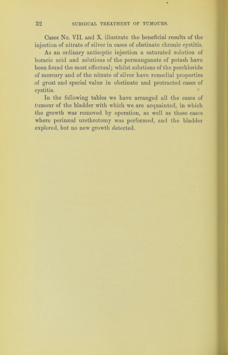 Cases No. VII. and X. illustrate the beneficial results of the injection of nitrate of silver in cases of obstinate chronic cystitis. As an ordinary antiseptic injection a saturated solution of boracic acid and solutions of the permanganate of potash have been found the most effectual; whilst solutions of the perchloride of mercury and of the nitrate of silver have remedial properties of great and special value in obstinate and protracted cases of cystitis. In the following tables we have arranged all the cases of tumour of the bladder with which we are acquainted, in which the growth was removed by operation, as well as those cases where perinseal urethrotomy was performed, and the bladder explored, but no new growth detected.